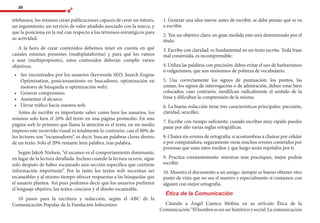 30
telebasura, los mismos crean publicaciones capaces de crear un interés,
un seguimiento, un servicio de valor añadido asociado con la marca, y
que la posiciona en la red con respecto a los términos estratégicos para
su actividad.
A la hora de crear contenidos debemos tener en cuenta en qué
canales estamos presentes (multiplataforma) y para qué los vamos
a usar (multipropósito), estos contenidos deberán cumplir varios
objetivos:
•	 	Ser encontrados por los usuarios (keywords SEO, Search Engine
Optimization, posicionamiento en buscadores, optimización en
motores de búsqueda u optimización web).
•	 	Generar compromiso.
•	 	Aumentar el alcance.
•	 	Llevar tráfico hacia nuestra web.
Antes de escribir es importante saber como leen los usuarios, los
mismos solo leen el 20% del texto en una página promedio. En una
página web lo primero que llama la atención es el texto, en un medio
impreso este recorrido visual es totalmente lo contrario; casi el 80% de
los lectores son “escaneadores”, es decir, buscan palabras claves dentro
de un texto. Solo el 20% restante leen palabra, tras palabra.
Según Jakob Nielsen, “el escaneo es el comportamiento dominante,
en lugar de la lectura detallada. Incluso cuando la lectura ocurre, sigue
solo después de haber escaneado una sección específica que contiene
información importante”. Por lo tanto los textos web necesitan ser
escaneables y al mismo tiempo ofrecer respuestas a las búsquedas que
el usuario plantea. Así pues podemos decir que los usuarios prefieren
el lenguaje objetivo, los textos concisos y el diseño escaneable.
10 pasos para la escritura y redacción, según el ABC de la
Comunicación Popular de la Fundación Infocentro:
1. Generar una idea nueva: antes de escribir, se debe pensar qué se va
a escribir.
2. Ten un objetivo claro: en gran medida esto será determinado por el
título.
3. Escribe con claridad: es fundamental en un texto escrito. Toda frase
mal construida, es incomprensible.
4. Utiliza las palabras con precisión: debes evitar el uso de barbarismos
o vulgarismos, que son sinónimos de pobreza de vocabulario.
5. Usa correctamente los signos de puntuación: los puntos, las
comas, los signos de interrogación o de admiración, deben estar bien
colocados; caso contrario, modifican radicalmente el sentido de la
frase y dificultan la comprensión de la misma.
6. La buena redacción tiene tres características principales: precisión,
claridad, sencillez.
7. Escribe con tiempo suficiente: cuando escribes muy rápido puedes
pasar por alto varias reglas ortográficas.
8. Chatea sin errores de ortografía: si acostumbras a chatear por celular
o por computadora, seguramente verás muchos errores cometidos por
personas que usan estos medios y que luego serán repetidos por ti.
9. Practica constantemente: mientras más practiques, mejor podrás
escribir.
10. Muestra el documento a un amigo: siempre es bueno obtener otro
punto de vista que no sea el nuestro y especialmente si contamos con
alguien con mejor ortografía.
Ética de la Comunicación
Citando a Ángel Cuenca Molina en su artículo Ética de la
Comunicación“Elhombreesunserhistóricoysocial.Lacomunicación
 