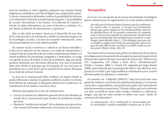 31
entre los hombres es vital y significa compartir unas mismas formas
lingüísticas y simbólicas, con el fin de llegar a una comprensión común.
La faceta comunicativa del hombre conlleva la posibilidad de informar
y ser informado. El derecho a la información requiere: 1) la posibilidad
de acceder directamente a las fuentes; 2) la libertad de creación y
edición de datos informativos, así como el derecho a recibirlos; 3) y
por último, la difusión de informaciones y opiniones”.
Hoy en día existe un mayor interés en el desarrollo de una ética
de la comunicación y la información, debido al acelerado progreso de
las tecnologías, así pues, a la hora de transmitir información, como
informante deberás ser lo más objetivo posible.
El contexto social, económico y cultural es un factor ineludible a
la hora de la selección de las noticias y su modo de interpretarlas y
cualquier tipo de visión fuera de éste resulta completamente utópico. La
misma profesión del periodismo, pragmática y materialista, no acoge
con agrado la tarea de definir la ética de la profesión, algo que puede
perderse fácilmente por derroteros abstractos. Con esto se pretende
dejar claro desde un principio que la búsqueda de una ética para el
periodismo no es tarea fácil y que la mayoría de los autores discrepan
en su modo de enfocar el asunto.
La ética de la comunicación debe establecer un espacio donde se
pueda reflexionar y analizar los grandes conflictos morales: los límites
de la libertad de expresión, la búsqueda obsesiva de la audiencia y la
contribución de los medios a una ética cívica.
Objetivos principales de la ética de comunicación:
•	 	Acercar al máximo las reflexiones generales de la ética filosófica al
mundo de la comunicación para orientar los problemas morales
que tiene.
•	 	Mostrar la “justificación racional” de los distintos principios éticos
y las visiones del hombre subyacentes a las formas de comunicar.
Tecnopolítica
Es el uso y la concepción de las nuevas herramientas tecnológicas
para la comunicación, la organización y la acción política colectiva.
Lasredes,porelvolumendeparticipantesyporlascondiciones
de control sobre el mensaje, se tornan una herramienta
idónea para ganar adeptos en la actividad política, tanto en
las planificaciones de las grandes actuaciones de campaña
como en la necesaria parcela de comunicación interpersonal
que necesita fomentar todo candidato para mantener o crear
imagen, para difundir ideas [...] Sin embargo, para que esto
se cumpla se exigen unos niveles de participación y presencia
que van más allá de tener un blog o un perfil creado en una
red social. (Túñez y Sixto, 2011:4)
En el marco de la comunicación política, la utilización de las nuevas
tecnologías para la transmisión de mensajes ha supuesto la aparición de
términos descriptivos del nuevo escenario de interacción: “Democracia
2.0”, “compromiso 2.0” (Túñez y Sixto, 2011), “ciberdemocracia”
(Dader y Campos, 2006) o “actitud 2.0”, adoptado por Fages-Ramió
(2008), quien advierte que la participación debe ir más allá de la mera
presencia en la Red y que exige también la contribución activa, a través
del intercambio de opiniones y contenidos.
De acuerdo con Caldevilla (2009:35): “cada red social tiene unas
pautas de conducta y una forma de comunicación propia y es necesario
conocerlas, comprenderlas y ejecutarlas para poder sacar provecho de
estas herramientas comunicativas”. El autor explica que no es suficiente
con abrir un perfil en varias redes sociales y dedicarse a coleccionar
amigos, sino que las redes sociales se deben usar como “medio de
comunicación alternativo”:
La comunicación 1.0 (o tradicional) se caracterizaba por
su verticalidad y unidireccionalidad, mientras que la 2.0 se
 