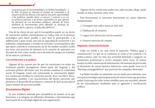 32
caracteriza por la horizontalidad y la bidireccionalidad [...]
la Web 2.0 pone en relación al creador de contenidos y al
usuario de forma directa. Esto aporta una gran oportunidad
a los políticos: pueden darse a conocer y conocer a su vez
en primera persona y de forma automática lo que opinan
los electores de sus decisiones políticas, además de tener
multitud de herramientas para difundir su mensaje de
manera fácil y efectiva. (Caldevilla,2009:35)
Una de las claves de por qué la tecnopolítica puede ser un factor
de renovación política extraordinaria no radica sólo en la potencia
tecnológica para hacer posible y más fácil la participación y la
deliberación a gran escala, sino por la capacidad de reconvertir a los
militantes, simpatizantes o votantes en activistas. La tecnopolítica sabe
que quien controla la conversación (la de los medios sociales), acaba
por tener una posición de dominio en la creación de opiniones con
decisión de voto, como sucede con la decisión de compra en el ámbito
de las marcas y productos.
Los emoticones y la política
Algunas de las razones por las que los emoticones (en todas sus
versiones) pueden protagonizar buena parte del lenguaje y del
activismo político del futuro son: los memes canalizan la creatividad
social. El lenguaje visual está colonizando la conversación digital.
Los emoticones facilitan la transición pensar, decir (escribir), hacer.
Responden, también, a las características del diseño universal, que
promueve el desarrollo de productos y entornos de fácil acceso para el
mayor número de personas posible.
Ecosistema Digital
Es una metáfora utilizada para ejemplificar la manera en la que
funcionan y se integran los diferentes elementos y herramientas que
hacen parte de la estrategia digital de una organización.
Algunos de los canales más usados son: redes sociales, blogs, email,
tiendas en línea, Intranet, entre otras.
Esta herramienta se concentra básicamente en cuatro objetivos
fundamentales:
1. Conseguir más tráfico hacia un sitio web.
2. Fidelización de usuarios.
3. Lograr más interacción con los usuarios.
4. Generar intención de compra.
Impacto comunicacional
Cada vez tiende a ser más cierta la expresión “Política igual a
comunicación”. Lo que no se comunica es como si no existiera, y la
política parece cada vez más una actividad destinada a asegurar un
tratamiento preferencial a ciertos mensajes sobre otros. Al mismo
tiempo,lasobre-saturacióndeinformaciónydemensajeshaprovocado
el alzamiento de ciertas barreras defensivas, como puede verse en el
“hartazgo propagandístico” que provocan las campañas electorales.
Las Redes Sociales, no solamente son un medio para informar, sino
unespacioestratégicoparalageneracióndeinteraccionesquepermiten
pulsar la percepción sobre temas sensibles para una sociedad, además
de un extraordinario facilitador para la agitación y movilización
política.
 