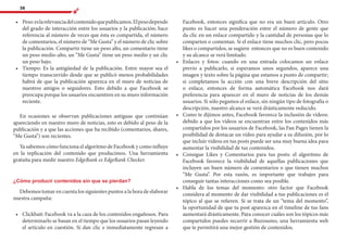 38
•	 	Peso:eslarelevanciadelcontenidoquepublicamos.Elpesodepende
del grado de interacción entre los usuarios y la publicación; hace
referencia al número de veces que ésta es compartida, el número
de comentarios, el número de “Me Gusta” y el número de clic sobre
la publicación. Compartir tiene un peso alto, un comentario tiene
un peso medio-alto, un “Me Gusta” tiene un peso medio y un clic
un peso bajo.
•	 	Tiempo: Es la antigüedad de la publicación. Entre mayor sea el
tiempo transcurrido desde que se publicó menos probabilidades
habrá de que la publicación aparezca en el muro de noticias de
nuestros amigos o seguidores. Esto debido a que Facebook se
preocupa porque los usuarios encuentren en su muro información
reciente.
En ocasiones se observan publicaciones antiguas que continúan
apareciendo en nuestro muro de noticias, esto es debido al peso de la
publicación y a que las acciones que ha recibido (comentarios, shares,
“Me Gusta”) son recientes.
Ya sabemos cómo funciona el algoritmo de Facebook y como influye
en la replicación del contenido que producimos. Una herramienta
gratuita para medir nuestro EdgeRank es EdgeRank Checker.
¿Cómo producir contenidos sin que se pierdan?
Debemos tomar en cuenta los siguientes puntos a la hora de elaborar
nuestra campaña:
•	 	Clickbait: Facebook va a la caza de los contenidos engañosos. Para
determinarlo se basan en el tiempo que los usuarios pasan leyendo
el artículo en cuestión. Si dan clic e inmediatamente regresan a
Facebook, entonces significa que no era un buen artículo. Otro
punto es hacer una ponderación entre el número de gente que
da clic en un enlace compartido y la cantidad de personas que lo
comparten o comentan. Si el enlace tiene muchos clic, pero pocos
likes o compartidos, se sugiere entonces que no es buen contenido
y su alcance se verá limitado.
•	 	Enlaces y fotos: cuando en una entrada colocamos un enlace
previo a publicarlo, si esperamos unos segundos, aparece una
imagen y texto sobre la página que estamos a punto de compartir;
si completamos la acción con una breve descripción del sitio
o enlace, entonces de forma automática Facebook nos dará
preferencia para aparecer en el muro de noticias de los demás
usuarios. Si sólo pegamos el enlace, sin ningún tipo de fotografía o
descripción, nuestro alcance se verá drásticamente reducido.
•	 	Como te dijimos antes, Facebook favorece la inclusión de vídeos:
debido a que los vídeos se encuentran entre los contenidos más
compartidos por los usuarios de Facebook, las Fan Pages tienen la
posibilidad de destacar un vídeo para ayudar a su difusión, por lo
que incluir vídeos en tus posts puede ser una muy buena idea para
aumentar la visibilidad de tus contenidos.
•	 	Consigue Likes y Comentarios para tus posts: el algoritmo de
Facebook favorece la visibilidad de aquellas publicaciones que
incluyen un buen número de comentarios o que tienen muchos
“Me Gusta”. Por esta razón, es importante que trabajes para
conseguir tantas interacciones como sea posible.
•	 	Habla de los temas del momento: otro factor que Facebook
considera al momento de dar visibilidad a tus publicaciones es el
tópico al que se refieren. Si se trata de un “tema del momento”,
la oportunidad de que tu post aparezca en el timeline de tus fans
aumentará drásticamente. Para conocer cuáles son los tópicos más
compartidos puedes recurrir a Buzzsumo, una herramienta web
que te permitirá una mejor gestión de contenidos.
 