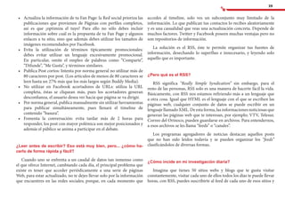 39
•	 	Actualiza la información de tu Fan Page: la Red social prioriza las
publicaciones que provienen de Páginas con perfiles completos,
así es que ¡optimiza el tuyo! Para ello no sólo debes incluir
información sobre cuál es la propuesta de tu Fan Page y algunos
enlaces a tu sitio, sino que además debes utilizar los tamaños de
imágenes recomendados por Facebook.
•	 	Evita la utilización de términos típicamente promocionales:
debes evitar utilizar un lenguaje excesivamente promocional.
En particular, omite el empleo de palabras como “Comparte”,
“Difunde”, “Me Gusta”, y términos similares.
•	 	Publica Post cortos: Intenta por norma general no utilizar más de
80 caracteres por post. (Los artículos de menos de 80 caracteres se
leen hasta un 27% más que los más largos según Buddy Media).
•	 	No utilizar en Facebook acortadores de URLs: utiliza la URL
completa, éstas se cliquean más, pues los acortadores generan
desconfianza, el usuario desea ver hacia que página se va dirigir.
•	 	Por norma general, publica manualmente sin utilizar herramientas
para publicar simultáneamente, pues llenará el timeline de
contenido “basura”.
•	 	Fomenta la conversación: evita tardar más de 2 horas para
responder, los post con mayor polémica son mejor posicionados y
además el público se anima a participar en el debate.
¿Leer antes de escribir? Eso está muy bien, pero... ¿cómo ha-
cerlo de forma rápida y fácil?
Cuando uno se enfrenta a un caudal de datos tan inmenso como
el que ofrece Internet, cambiando cada día, el principal problema que
existe es tener que acceder periódicamente a una serie de páginas
Web, para estar actualizado, no te dejes llevar solo por la información
que encuentres en las redes sociales; porque, en cada momento que
accedes al timeline, solo ves un subconjunto muy limitado de la
información. Lo que publican tus contactos lo recibes aleatoriamente
y es una casualidad que veas una actualización concreta. Depende de
muchos factores. Twitter y Facebook poseen muchas ventajas pero no
son repositorios de información.
La solución es el RSS, éste te permite organizar tus fuentes de
información, desechando lo superfluo e innecesario, y leyendo solo
aquello que es importante.
¿Pero qué es el RSS?
RSS significa “Really Simple Syndication” sin embargo, para el
resto de las personas, RSS solo es una manera de hacerte fácil la vida.
Básicamente, con RSS nos estamos refiriendo más a un lenguaje que
a otra cosa. Igual que HTML es el lenguaje con el que se escriben las
páginas web, cualquier conjunto de datos se puede escribir en un
lenguaje llamado XML. De esta forma, las informaciones noticiosas que
generan las páginas web que te interesan, por ejemplo; VTV, Telesur,
Correo del Orinoco, pueden guardarse en archivos. Para entendernos,
a esos archivos se les llama “feeds” o “canales”.
Los programas agregadores de noticias destacan aquellos posts
que no han sido leídos todavía y se pueden organizar los “feeds”
clasificándolos de diversas formas.
¿Cómo incide en mi investigación diaria?
Imagina que tienes 50 sitios webs y blogs que te gusta visitar
constantemente, visitar cada uno de ellos todos los días te puede llevar
horas, con RSS, puedes suscribirte al feed de cada uno de esos sitios y
 