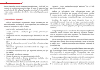 40
obtener todos los nuevos titulares en una sola lista, y ver lo que está
pasando en cuestión de minutos en lugar de horas. El lugar en el que
se crea la lista de RSS se llama “agregador de noticias” o lector de RSS,
y reúne a todos los titulares de todos los sitios web y blogs a los que te
hayas suscrito.
¿Pero dónde los organizo?
Feedly es la herramienta recomendada porque te va a ser muy útil,
te servirá para leer tus fuentes de forma organizada, pero también para
compartir contenidos en redes sociales.
Las principales funciones de Feedly son:
•	 	Añadir contenido y clasificarlo por carpetas (denominadas
categorías).
•	 	Búsqueda de artículos por categorías o por el nombre del sitio web
o blog.
•	 	Presentación de la información en distintos formatos (lista, rejilla,
etc.).
•	 	Filtrar la información por solo los no leídos o la más antigua
primero.
•	 	Marcar todo lo presentado como leído o solo lo más antiguo a una
semana o un día.
•	 	Recomendación de otros sitios que te pueden interesar para que
los añadas.
•	 	Marcar cada artículo con etiquetas.
•	 	Opción de salvar para leer después, en cada artículo.
•	 	Enviar cada artículo a diversas aplicaciones, incluidas redes
sociales más populares, Gmail y Buffer.
•	 	Visitar directamente el artículo en el sitio Web, desde cada artículo.
Probablemente todos los días no podrás desarrollar contenidos
muy interesantes, así que definamos estrategias de contenido:
Los jueves y viernes son los días de mayor “audiencia” (un 18% más
que el resto de los días).
Ranking de información ¿Qué informaciones atraen más
interacciones? Al identificar qué mensaje refiere la mayor cantidad
de visitas a tu sitio puedes saber dónde debes enfocar tus esfuerzos,
e identificar las tácticas que estas utilizando y que están funcionado.
Identifica a los usuarios que mayor interacción tienen con tu
contenido, determina la frecuencia con la que comparten contenidos
y la cantidad de amigos que posee. Investiga además a otros posibles
contactos que aún no tienes agregados pero que les podría interesar tu
contenido.
Es importante que cuides a tu audiencia. No compartas simplemente
contenidos, intenta conversar, abrir debates y responder siempre a
todas las preguntas o dudas de tus seguidores. Las redes sociales deben
servir para humanizar y hacerte más cercano.
Ten en cuenta que el usuario no solo te va a tener a ti en su timeline,
por lo que debes intentar destacar entre los demás y captar su atención,
lo puedes hacer a través de infografías que transmitan contenido de
forma didáctica.
¿A qué hora debes publicar tus contenidos? Es tan importante saber
qué contenidos son los que mejor funcionan como saber a qué hora
debes compartirlos en tus redes sociales. Debes analizar a qué horas
tus contactos están más activos y publicar tus posts en consecuencia.
Yasabemosalgunosdatosimportantealrespectodelposicionamiento
de contenidos, pero, ¿Cómo se si la estrategia esta funcionando?
Existen algunas herramientas para medir la interacción e impacto
de tu contenido, por ejemplo, para ver las “estadísticas” de Facebook
 