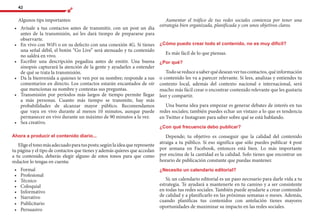 42
Algunos tips importantes:
•	 	Avísale a tus contactos antes de transmitir, con un post un día
antes de la transmisión, así les dará tiempo de prepararse para
observarte.
•	 	En vivo con WiFi o en su defecto con una conexión 4G. Si tienes
una señal débil, el botón “Go Live” será atenuado y tu contenido
no saldrá en vivo.
•	 	Escribir una descripción pegadiza antes de emitir. Una buena
sinopsis capturará la atención de la gente y ayudarles a entender
de qué se trata la transmisión.
•	 	Da la bienvenida a quienes te ven por su nombre; responde a sus
comentarios en directo. Los contactos estarán encantados de oír
que mencionas su nombre y contestas sus preguntas.
•	 	Transmisión por períodos más largos de tiempo permite llegar
a más personas. Cuanto más tiempo se transmite, hay más
probabilidades de alcanzar mayor público. Recomendamos
que vaya en vivo durante al menos 10 minutos, aunque puede
permanecer en vivo durante un máximo de 90 minutos a la vez.
•	 	Sea creativo.
Ahora a producir el contenido diario...
Eligeeltonomásadecuadoparatusposts;segúnlaideaquerepresente
tu página y el tipo de contactos que tienes y además quieres que accedan
a tu contenido, deberás elegir alguno de estos tonos para que como
redactor lo tengas en cuenta:
•	 	Formal
•	 	Profesional
•	 	Técnico
•	 	Coloquial
•	 	Informativo
•	 	Narrativo
•	 	Publicitario
•	 	Persuasivo
Aumentar el tráfico de tus redes sociales comienza por tener una
estrategia bien organizada, planificada y con unos objetivos claros.
¿Cómo puedo crear todo el contenido, no es muy difícil?
Es más fácil de lo que piensas.
¿Por qué?
Todosereduceasaberquédeseanvertuscontactos,quéinformación
o contenido les va a parecer relevante. Si lees, analizas y entiendes tu
contexto local, además del contexto nacional e internacional, será
mucho más fácil crear o encontrar contenido relevante que les gustaría
leer y compartir.
Una buena idea para empezar es generar debates de interés en tus
redes sociales; también puedes echar un vistazo a lo que es tendencia
en Twitter e Instagram para saber sobre qué se está hablando.
¿Con qué frecuencia debo publicar?
Depende; tu objetivo es conseguir que la calidad del contenido
atraiga a tu público. Si eso significa que sólo puedes publicar 4 post
por semana en Facebook, entonces está bien. Lo más importante
por encima de la cantidad es la calidad. Solo tienes que encontrar un
horario de publicación constante que puedas mantener.
¿Necesito un calendario editorial?
Sí; un calendario editorial es un paso necesario para darle vida a tu
estrategia. Te ayudará a mantenerte en tu camino y a ser consistente
en todas tus redes sociales. También puede ayudarte a crear contenido
de calidad y a planificarlo en las próximas semanas o meses. Además,
cuando planificas tus contenidos con antelación tienes mayores
oportunidades de maximizar su impacto en las redes sociales.
 