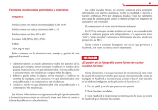 47
Formatos multimedias permitidos y correctos
Imágenes:
Publicaciones con enlace (recomendadas): 1200 x 630	
Publicaciones con enlace (mínimas): 600 x 315	
Publicaciones con foto: 403 x 403
Formato: GIF, JPEG, JPG y PNG
Video:
.Mov, mp3 y mp4
Roles existentes en la administración, manejo y gestión de una
página de Facebook
•	 	Administradores: se puede administrar todos los aspectos de la
página, por ejemplo, enviar mensajes y publicar en nombre de la
página,crearanuncios,verquéadministradorcreóunapublicación
o un comentario, ver estadísticas y asignar roles de página.
•	 	Editores: puede editar la página, enviar mensajes y publicar en
nombre de la página, crear anuncios, ver qué administrador creó
una publicación o un comentario y ver estadísticas.
•	 	Analistas: puede ver qué administrador creó una publicación o u
comentario y ver estadísticas.
Por último; debes realizar un seguimiento de qué tipo de contenido
y formato funcionan mejor en cada red y tener esos datos en cuenta a
la hora de publicar en cada plataforma.
Las redes sociales tienen un enorme potencial para compartir
información con nuestra audiencia, recibir su feedback y atraerla a
nuestro contenido. Pero por desgracia muchas veces no valoramos
este canal de comunicación como se merece porque no medimos ni
analizamos sus resultados.
El contenido social serán más fácilmente indexado
En 2017 los mensajes sociales tendrán un valor y una consideración
similar a cualquier página web independiente, y la separación entre
“web” y “redes sociales” comenzará a difuminarse aún más desde una
perspectiva de SEO.
Ahora vamos a conectar Instagram, red social que pertenece a
Facebook, por tanto su interacción es importante.
INSTAGRAM
¡El poder de la fotografía como forma de contar
nuestra historia!
Ahora afinaremos el uso que hacemos de esta red social para tratar
de sacarle el máximo provecho; para iniciar vincularemos la cuenta de
tu página en Facebook a esta red social, ¿Cómo se hace?, muy sencillo;
en tu teléfono inteligente, en la aplicación de la red social:
1. Ve a tu perfil y toca lo que parecen tres puntos.
2. Toca Cuentas vinculadas.
3. Toca Facebook y proporciona tu información de inicio de sesión
de Facebook para vincular las cuentas.
 