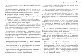 53
Ya con esto claro, vamos con claves para la estrategia de publicación
en la red social:
1. Adjunta siempre una imagen o un vídeo a los tweets en los que
divulgues tus contenidos. Está demostrado que los tweets que llevan
ilustraciones obtienen más interacciones (retweets, favs, clics, etc.)
•	 	Los tuits con imágenes reciben un 18% más de clic.
•	 	Un 89% más de favoritos reciben aquellos tuits que conllevan
consigo imágenes o videos.
•	 	Hasta un 150% más de RT alcanzan estos contenidos integrales.
•	 	Cargando las imágenes en la propia plataforma Twitter recibes un
95% más de atención que en enlaces externos.
2. Publica tus tuits en horas de mayor tráfico, por ejemplo, si lanzas
un tuit de madrugada es posible que no obtengas ninguna respuesta
porque muchos de tus seguidores estarán durmiendo.(puedes conocer
este dato con la herramienta “FollowerWonk”.
3. Repite tus tuits (variando la imagen o alguna palabra del texto)
publicando un tweet una única vez, probablemente perderás un gran
porcentaje del tráfico que podrías conseguir. Dado que tus seguidores
no están leyendo su timeline o sus listas todo el tiempo, si repites, por
ejemplo, 4 veces al día el mismo tweets podrías evitar perder el 75%
del tráfico.
4. Las tres palabras más retuiteadas son “Tú”, “Twitter” y “Por favor”.
Así que sé personal y educado con tus seguidores.
5. Los tuits con “citas” son un 30% más propensos a ser retuiteados,
los que incluyen al menos un #hashtag un 55%.
6. Este tuit http://bit.ly/W5UFJd nos indica que un link antes de la
mitad tiene más probabilidad de ser clicado, pues se convierte en parte
de la información y no se ve como un agregado extra.
7. Entre 110 y 115 caracteres es la longitud ideal para que tu tuit
tenga mayor posibilidad de ser retuiteado.
8. El 80% del contenido retuiteado son noticias; así que verifica muy
bien las fuentes antes de enviar un mensaje a tus seguidores.
9. El crecimiento demográfico más rápido en Twitter es en el grupo
de edad de 55-64 años, así que no es una población que sea nativa
digital, así que evita alejarlos con frases tecnicistas o modismos difíciles
de entender.
10. Publica contenido relevante en Twitter, no es suficiente publicar
mucho; mejor calidad que cantidad, lo que hay que lograr en Twitter
es el compromiso de tu audiencia; es decir la mayor interacción o
participación posible con tu cuenta: retweets, favoritos, menciones y
clics.
11. ¿Qué contenido es considerado relevante? Las personas no
quieren leer slogans, panfletos o consignas; quieren leer información e
ideas que estimulen la construcción del pensamiento.
12. Sé persistente, no es soplar y hacer botellas; un tuit es demasiado
efímero, pues con regularidad apenas es clicado un 1% de las veces
que ha sido visto, es decir, probablemente lo vean 10 mil personas
pero sólo llegan a clicarlo 100 personas; pasada una hora ese tuit es
imperceptible.
13. Menciona como es debido, aprovecha al máximo esta opción:
•	 	Si estás empezando en Twitter tienes que conocer este truco que
algunos denominan el truco del punto, se trata de que un tweet lo
vean todos tus seguidores en sus líneas de tiempo y lo empiezas
por una mención; es decir, por “@”. Si es así, solo lo verán los
seguidores comunes a emisor y receptor de la mención; para que
lo vean todos tus seguidores debes añadir cualquier carácter antes
de la “@”, por ejemplo un punto.
 