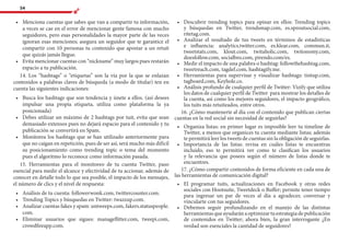 54
•	 	Menciona cuentas que sabes que van a compartir tu información,
a veces se cae en el error de mencionar gente famosa con mucho
seguidores, pero esas personalidades la mayor parte de las veces
ignoran esas menciones; asegura un seguidor que te garantice el
compartir con 10 personas tu contenido que apostar a un retuit
que quizás jamás llegue.
•	 	Evita mencionar cuentas con “nickname” muy largos pues restarán
espacio a tu publicación.
14. Los “hashtags” o “etiquetas” son la vía por la que se enlazan
contenidos a palabras claves de búsqueda (a modo de titular) ten en
cuenta las siguientes indicaciones:
•	 	Busca los hashtags que son tendencia y únete a ellos. (así desees
impulsar una propia etiqueta, utiliza como plataforma la ya
posicionada)
•	 	Debes utilizar un máximo de 2 hashtags por tuit, evita que sean
demasiado extensos pues no dejará espacio para el contenido y tu
publicación se convertirá en Spam.
•	 	Monitorea los hashtags que se han utilizado anteriormente para
que no caigan en repetición, pues de ser así, será mucho más difícil
su posicionamiento como trending topic o tema del momento
pues el algoritmo lo reconoce como información pasada.
15. Herramientas para el monitoreo de tu cuenta Twitter, paso
esencial para medir el alcance y efectividad de tu accionar, además de
conocer en detalle todo lo que sea posible, el impacto de los mensajes,
el número de clics y el nivel de respuesta:
•	 	Análisis de tu cuenta: followerwonk.com, twittercounter.com.
•	 	Trending Topics y búsquedas en Twitter: twazzup.com.
•	 	Analizar cuentas fakes y spam: untweeps.com, fakers.statuspeople.
com.
•	 	Eliminar usuarios que sigues: manageflitter.com, tweepi.com,
crowdfireapp.com.
•	 	Descubrir trending topics para opinar en ellos: Trending topics
y búsquedas en Twitter, trendsmap.com, es.sproutsocial.com,
ritetag.com.
•	 	Analizar el resultado de tus tweets en términos de estadísticas
e influencia: analytics.twitter.com, es.klear.com, commun.it,
tweetstats.com, klout.com, twitaholic.com, twitonomy.com,
doesfollow.com, socialbro.com, pirendo.com/es.
•	 	Medir el impacto de una palabra o hashtag: followthehashtag.com,
tweetreach.com, tagdef.com, hashtagify.me.
•	 	Herramientas para supervisar y visualizar hashtags: tintup.com,
tagboard.com, Keyhole.co.
•	 	Análisis profundo de cualquier perfil de Twitter: Vizify que utiliza
los datos de cualquier perfil de Twitter para mostrar los detalles de
la cuenta, así como los mejores seguidores, el impacto geográfico,
los tuits más retuiteados, entre otros.
16. ¿Cómo mantenerte al día con el contenido que publican ciertas
cuentas en la red social sin necesidad de seguirlas?
•	 	Organiza listas: en primer lugar es imposible leer tu timeline de
Twitter, a menos que organices tu cuenta mediante listas; además
te permitirá leer los tweets de cuentas sin la obligación de seguirlas.
•	 	Importancia de las listas: revisa en cuáles listas te encuentras
incluido, eso te permitirá ver como te clasifican los usuarios
y la relevancia que posees según el número de listas donde te
encuentres.
17. ¿Cómo compartir contenidos de forma eficiente en cada una de
las herramientas de comunicación digital?
•	 	El programar tuits, actualizaciones en Facebook y otras redes
sociales con Hootsuite, Tweetdeck o Buffer; permite tener tiempo
para ingresar un par de veces al día a agradecer, conversar y
vincularte con tus seguidores.
•	 	Debemos seguir profundizando en el manejo de las distintas
herramientasqueayudaránaoptimizartuestrategiadepublicación
de contenidos en Twitter; ahora bien, la gran interrogante ¿En
verdad son esenciales la cantidad de seguidores?
 