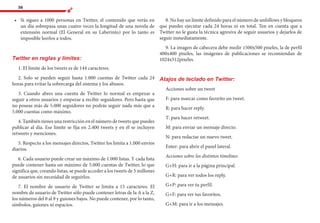 56
•	 	Si sigues a 1000 personas en Twitter, el contenido que verás en
un día sobrepasa unas cuatro veces la longitud de una novela de
extensión normal (El General en su Laberinto) por lo tanto es
imposible leerlos a todos.
Twitter en reglas y límites:
1. El límite de los tweets es de 144 caracteres.
2. Solo se pueden seguir hasta 1.000 cuentas de Twitter cada 24
horas para evitar la sobrecarga del sistema y los abusos.
3. Cuando abres una cuenta de Twitter lo normal es empezar a
seguir a otros usuarios y empezar a recibir seguidores. Pero hasta que
no poseas más de 5.000 seguidores no podrás seguir nada más que a
5.000 cuentas como máximo.
4. También tienes una restricción en el número de tweets que puedes
publicar al día. Ese límite se fija en 2.400 tweets y en él se incluyen
retweets y menciones.
5. Respecto a los mensajes directos, Twitter los limita a 1.000 envíos
diarios.
6. Cada usuario puede crear un máximo de 1.000 listas. Y cada lista
puede contener hasta un máximo de 5.000 cuentas de Twitter, lo que
significa que, creando listas, se puede acceder a los tweets de 5 millones
de usuarios sin necesidad de seguirlos.
7. El nombre de usuario de Twitter se limita a 15 caracteres. El
nombre de usuario de Twitter sólo puede contener letras de la A a la Z,
los números del 0 al 9 y guiones bajos. No puede contener, por lo tanto,
símbolos, guiones ni espacios.
8. No hay un límite definido para el número de unfollows y bloqueos
que puedes ejecutar cada 24 horas ni en total. Ten en cuenta que a
Twitter no le gusta la técnica agresiva de seguir usuarios y dejarlos de
seguir inmediatamente.
9. La imagen de cabecera debe medir 1500x500 pixeles, la de perfil
400x400 pixeles, las imágenes de publicaciones se recomiendan de
1024x512pixeles.
Atajos de teclado en Twitter:
Acciones sobre un tweet
F: para marcar como favorito un tweet.
R: para hacer reply.
T: para hacer retweet.
M: para enviar un mensaje directo.
N: para redactar un nuevo tweet.
Enter: para abrir el panel lateral.
Acciones sobre los distintos timelines
G+H: para ir a la página principal.
G+R: para ver todos los reply.
G+P: para ver tu perfil.
G+F: para ver tus favoritos.
G+M: para ir a los mensajes.
 