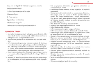 57
G+U: para ver el perfil de Twitter de una persona concreta.
Navegación y misceláneo
?: Abre el panel de ayuda con los atajos.
J: Siguiente Tweet.
K: Tweet anterior.
Espacio: Bajar en el timeline.
/: Realizar una búsqueda.
.: Refresca todos los tweets y sube arriba del todo.
Glosario de Twitter
•	 	Acortador: técnica para reducir la longitud de una dirección URL
con el fin de ahorrar caracteres en la publicación de un tweet y
redirigir el acceso a la página Web requerida.
•	 	Actualización: publicación de un contenido en la Red (post, tweet.
Etc.)
•	 	API (Application Programming Interface): conjunto de funciones
y procedimientos de una aplicación que pueden ser utilizados por
otro software y que facilitan el acceso a los recursos de aquella.
En Twitter, la API permite a desarrolladores externos ampliar las
funcionalidades, construyendo otras aplicaciones y servicios.
•	 	Avatar: representación gráfica (fotografía, logo, etc.) que se asocia
a un usuario de Internet para identificarle. El avatar por defecto es
un huevo.
•	 	Biografía:enTwitter,ladescripciónde160caracteresqueseincluye
en la configuración del perfil de un usuario (de forma abreviada:
bio).
•	 	Bot: un programa informático que permite automatizar las
actualizaciones en Twitter.
•	 	Community Manager: en redes sociales, la persona encargada de
gestionarlas.
•	 	Cuenta: espacio de participación de un usuario en una plataforma.
Por ejemplo, abrir una cuenta en Twitter permite utilizar el
sistema. Nos solemos referir a cuenta y usuario indistintamente.
Una persona puede abrir varias cuentas en Twitter. Una cuenta
de Twitter se identifica mediante su nombre de usuario (un nick
precedido del signo @).
•	 	DM: abreviatura de mensaje directo en Twitter.
•	 	Follow: acción de seguir a otro usuario en Twitter.
•	 	Follow Back: devolver el Follow.
•	 	Following: un usuario a quien se sigue en Twitter.
•	 	Follower: usuario que sigue una determinada cuenta de Twitter.
•	 	Fondo: imagen que se presenta debajo de las páginas de una cuenta
de Twitter. Forma parte de la configuración del perfil.
•	 	Hashtag o Etiqueta: palabra clave que permite clasificar un tweet.
•	 	Hipertexto: texto que permite llegar a otros textos relacionados,
haciendo clic en determinadas zonas llamadas hipervínculos.
•	 	Hipervínculo: texto o imagen que dirige a un enlace de destino
que habitualmente es una URL de una página Web o una parte
concreta de ésta.
•	 	Influencia: capacidad de modificar la conducta de otros usuarios
mediante la publicación de contenidos de calidad.
•	 	Lista: en Twitter, conjunto de usuarios agrupados mediante un
determinado criterio.
•	 	Mención: citar a otra cuenta mediante su nombre de usuario
precedido del signo @.
•	 	Meme: un mensaje mayormente gráfico distribuido viralmente en
Internet.
•	 	Nickname: en inglés, el apodo de un nombre.
 
