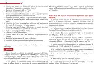 58
•	 	Nombre de usuario: en Twitter, es la serie de caracteres que
identifican a una cuenta precedida del signo @.
•	 	Retuit:un mensaje reenviado en Twitter
•	 	Retuitear: acción de reenviar un tuit
•	 	Spam: mensaje recibido no deseado ni solicitado con propósitos
principalmente asociados a la mercadotecnia.
•	 	Spammer: individuo, empresa u organización dedicada al spam.
•	 	Tendencia: se dice de aquellos temas o usuarios que son trending
topic.
•	 	Timeline: en Twitter, la página de la aplicación Web que contiene
los tweets de los usuarios a los que se siguen.
•	 	Trending topic: un Hashtag, palabra clave o usuario que más
aparece en Twitter en un determinado momento.
•	 	Tuit: un mensaje publicado en Twitter.
•	 	Tuitear: acción de enviar un tuit.
•	 	Tuitero: autor/a de un tuit y, por extensión, cualquier usuario de
Twitter.
•	 	Unfollow: acción de dejar de seguir en Twitter.
•	 	Viralizar: técnica de transmisión exponencial de mensajes.
Ya terminamos con esta red social y recuerda: las herramientas no son
la estrategia.
YOUTUBE
Hemos abordado en todo este aprendizaje la importancia del video
y por ello cerraremos con la plataforma de Youtube, que a su manera es
una red social, pues permite crear comunidades a partir de afinidades
musicales y audiovisuales, ¡Vamos allá!
En este apartado no hablaremos sobre el funcionamiento de la red
como tal, sino el análisis en los patrones de consumo audiovisual por
parte de la generación menor a los 16 años; a través de un fenómeno
que se ha ido expandiendo y ganando terreno en distintas áreas etarias,
el “Youtubers”.
Antes de ir allá algunas características esenciales para revisar
Youtube:
1. YouTube cuenta con más de mil millones de usuarios (casi un
tercio de las personas conectadas a Internet), que miran cientos de
millones de horas de videos en YouTube y generan miles de millones
de vistas todos los días.
2. El crecimiento del tiempo de reproducción en YouTube aumentó
hasta un 50% anual durante tres años consecutivos.
3. La cantidad de personas que mira YouTube por día aumenta en
un 40% por año desde marzo de 2014.
4. La cantidad de usuarios que llegan a YouTube y comienzan a
explorar la página principal del sitio, muy parecido a lo que hacen
cuando encienden la TV, se multiplica más de tres veces por año.
5. Puedes explorar YouTube en un total de 76 idiomas distintos (lo
cual abarca un 95% de la población de Internet).
6. La cantidad de horas que las personan pasan mirando videos
desde dispositivos móviles aumenta un 100% por año.
7. Más de la mitad de las vistas de YouTube provienen de dispositivos
móviles.
8. A YouTube se suben 10 vídeos por segundo.
9. La mayoría de los usuarios de YouTube tienen entre 12 y 17 años
de edad, siendo 56% hombres y 44% mujeres.
 