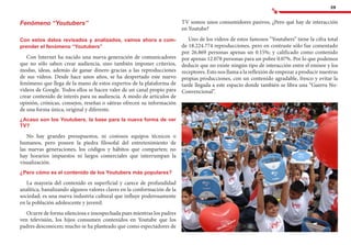 59
TV somos unos consumidores pasivos, ¿Pero qué hay de interacción
en Youtube?
Uno de los videos de estos famosos “Youtubers” tiene la cifra total
de 18.224.774 reproducciones, pero en contraste sólo fue comentado
por 26.869 personas apenas un 0.15%; y calificado como contenido
por apenas 12.078 personas para un pobre 0.07%. Por lo que podemos
deducir que no existe ningún tipo de interacción entre el emisor y los
receptores. Esto nos llama a la reflexión de empezar a producir nuestras
propias producciones, con un contenido agradable, fresco y evitar la
tarde llegada a este espacio donde también se libra una “Guerra No-
Convencional”.
	
Fenómeno “Youtubers”
Con estos datos revisados y analizados, vamos ahora a com-
prender el fenómeno “Youtubers”
Con Internet ha nacido una nueva generación de comunicadores
que no sólo saben crear audiencia, sino también imponer criterios,
modas, ideas, además de ganar dinero gracias a las reproducciones
de sus vídeos. Desde hace unos años, se ha despertado este nuevo
fenómeno que llega de la mano de estos expertos de la plataforma de
videos de Google. Todos ellos se hacen valer de un canal propio para
crear contenido de interés para su audiencia. A modo de artículos de
opinión, crónicas, consejos, reseñas o sátiras ofrecen su información
de una forma única, original y diferente.
¿Acaso son los Youtubers, la base para la nueva forma de ver
TV?
No hay grandes presupuestos, ni costosos equipos técnicos o
humanos, pero poseen la piedra filosofal del entretenimiento de
las nuevas generaciones, los códigos y hábitos que comparten; no
hay horarios impuestos ni largos comerciales que interrumpan la
visualización.
¿Pero cómo es el contenido de los Youtubers más populares?
La mayoría del contenido es superficial y carece de profundidad
analítica, banalizando algunos valores claves en la conformación de la
sociedad; es una nueva industria cultural que influye poderosamente
en la población adolescente y juvenil.
Ocurre de forma silenciosa e insospechada pues mientras los padres
ven televisión, los hijos consumen contenidos en Youtube que los
padres desconocen; mucho se ha planteado que como espectadores de
 