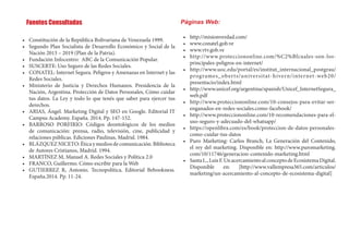•	 	Constitución de la República Bolivariana de Venezuela 1999.
•	 	Segundo Plan Socialista de Desarrollo Económico y Social de la
Nación 2013 – 2019 (Plan de la Patria).
•	 	Fundación Infocentro: ABC de la Comunicación Popular.
•	 	SUSCERTE: Uso Seguro de las Redes Sociales.
•	 	CONATEL: Internet Segura. Peligros y Amenazas en Internet y las
Redes Sociales.
•	 	Ministerio de Justicia y Derechos Humanos. Presidencia de la
Nación, Argentina. Protección de Datos Personales, Cómo cuidar
tus datos. La Ley y todo lo que tenés que saber para ejercer tus
derechos.
•	 	ARIAS, Ángel. Marketing Digital y SEO en Google. Editorial IT
Campus Academy. España. 2014. Pp. 147-152.
•	 	BARROSO PORFIRIO: Códigos deontológicos de los medios
de comunicación: prensa, radio, televisión, cine, publicidad y
relaciones públicas. Ediciones Paulinas, Madrid. 1984.
•	 	BLÁZQUEZ NICETO: Ética y medios de comunicación. Biblioteca
de Autores Cristianos, Madrid. 1994.
•	 	MARTÍNEZ M, Manuel A. Redes Sociales y Política 2.0
•	 	FRANCO, Guillermo. Cómo escribir para la Web
•	 	GUTIERREZ R, Antonio. Tecnopolítica. Editorial Bebookness.
España.2014. Pp. 11-24.
Páginas Web:
•	 	http://misionverdad.com/
•	 	www.conatel.gob.ve
•	 	www.vtv.gob.ve
•	 	http://www.protecciononline.com/%C2%Bfcuales-son-los-
principales-peligros-en-internet/
•	 	http://www.uoc.edu/portal/es/institut_internacional_postgrau/
programes_oberts/universitat-hivern/internet-web20/
presentacio/index.html
•	 	http://www.unicef.org/argentina/spanish/Unicef_InternetSegura_
web.pdf
•	 	http://www.protecciononline.com/10-consejos-para-evitar-ser-
enganados-en-redes-sociales.como-facebook/
•	 http://www.protecciononline.com/10-recomendaciones-para-el-
uso-seguro-y-adecuado-del-whatsapp/
•	 	https://openlibra.com/es/book/proteccion-de-datos-personales-
como-cuidar-tus-datos
•	 	Puro Marketing: Carlos Branch, La Generación del Contenido,
el rey del marketing. Disponible en: http://www.puromarketing.
com/10/11746/generacion-contenido-marketing.html 	
•	 	SantaL.,LuisF.UnacercamientoalconceptodeEcosistemaDigital.
Disponible en: [http://www.vallempresa365.com/articulos/
marketing/un-acercamiento-al-concepto-de-ecosistema-digital]
Fuentes Consultadas
 