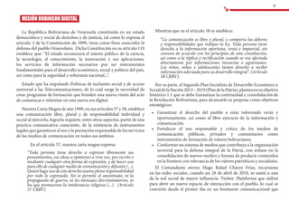 7
MISIÓN ROBINSON DIGITAL
La República Bolivariana de Venezuela constituida en un estado
democrático y social de derechos y de justicia, tal como lo expresa el
artículo 2 de la Constitución de 1999, tiene como fines esenciales la
defensa del pueblo Venezolano. Dicha Constitución en su artículo 110
establece que: “El estado reconocerá el interés público de la ciencia,
la tecnología, el conocimiento, la innovación y sus aplicaciones,
los servicios de información necesarios por ser instrumentos
fundamentales para el desarrollo económico, social y político del país,
así como para la seguridad y soberanía nacional...”.
Estado que ha impulsado Políticas de inclusión social y de acceso
universal a las Telecomunicaciones, de lo cual surge la necesidad de
crear programas de formación que brinden una nueva visión del acto
de comunicar e informar en esta nueva era digital.
Nuestra Carta Magna de año 1999, en sus artículos 57 y 58, establece
una comunicación libre, plural y de responsabilidad individual y
social al ejercerla, lograrla requiere, entre otros aspectos, partir de una
práctica comunicativa consciente, de la existencia de instrumentos
legales que garanticen el uso y la prestación responsable de los servicios
de los medios de comunicación en todos sus ámbitos.
	 En el artículo 57, nuestra carta magna expresa:
“Toda persona tiene derecho a expresar libremente sus
pensamientos, sus ideas u opiniones a viva voz, por escrito o
mediante cualquier otra forma de expresión, y de hacer uso
para ello de cualquier medio de comunicación y difusión (...).
Quien haga uso de este derecho asume plena responsabilidad
por todo lo expresado. No se permite el anonimato, ni la
propaganda de guerra, ni los mensajes discriminatorios, ni
los que promuevan la intolerancia religiosa (...). (Artículo
57 CRBV).
Mientras que en el artículo 58 se establece:
“La comunicación es libre y plural, y comporta los deberes
y responsabilidades que indique la ley. Toda persona tiene
derecho a la información oportuna, verás e imparcial, sin
censura de acuerdo con los principios de esta constitución,
así como a la réplica y rectificación cuando se vea afectada
directamente por informaciones inexactas o agraviantes.
Los niños, niñas y adolescentes tienen derecho a recibir
información adecuada para su desarrollo integral”. (Artículo
58 CRBV).
Por su parte, el Segundo Plan Socialista de Desarrollo Económico y
SocialdelaNación2013–2019(PlandelaPatria),planteaensuobjetivo
histórico 1.1 que se debe Garantizar la continuidad y consolidación de
la Revolución Bolivariana, para alcanzarlo se propone como objetivos
estratégicos:
•	 Garantizar el derecho del pueblo a estar informado veráz y
oportunamente, así como al libre ejercicio de la información y
comunicación.
•	 Fortalecer el uso responsable y crítico de los medios de
comunicación públicos, privados y comunitarios como
instrumentos de formación de valores bolivarianos.
•	 Conformar un sistema de medios que contribuya a la organización
sectorial para la defensa integral de la Patria, con énfasis en la
consolidación de nuevos medios y formas de producir contenidos
en la frontera con relevancia de los valores patrióticos y socialistas.
El Comandante eterno Hugo Rafael Chávez Frías, incursiona
en las redes sociales, cuando un 28 de abril de 2010, se sumó a una
de la red social de mayor influencia: Twitter. Plataforma que utilizó
para abrir un nuevo espacio de interacción con el pueblo, lo cual se
convirtió desde el primer día en un fenómeno comunicacional que
 