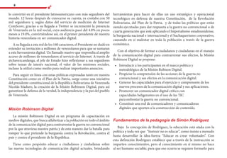 8
lo convirtió en el presidente latinoamericano con más seguidores del
mundo. 12 horas después de conocerse su cuenta, ya contaba con 50
mil seguidores y, según datos del servicio de medición de Internet
ComScore, gracias a su llegada a Twitter se incrementó la presencia
de Venezuela en la red social, cuya audiencia pasó del 4.8% en pocos
meses a 19.0%, convirtiéndose así, en el primer presidente de nuestra
historia venezolana en ser comunicador digital.
A su llegada a esta red de los 140 caracteres, el Presidente no dudó en
extender su invitación a millones de venezolanos para que se sumaran
a esta herramienta digital. Un llamado masivo que respondía al amplio
acceso de millones de venezolanos al servicio de Internet. A través de
@chavezcandanga, el jefe de Estado hizo reflexionar a sus seguidores
sobre temas de interés nacional, el valor de las misiones sociales,
incluso la utilizó como medio para realizar importantes anuncios.
Para seguir en línea con estas políticas expresadas tanto en nuestra
Constitución como en el Plan de la Patria, surge como una iniciativa
del presidente constitucional de la República Bolivariana de Venezuela
Nicolás Maduro, la creación de la Misión Robinson Digital, para así
garantizar la defensa de la verdad, la independencia y la paz del pueblo
de Venezuela.
Misión Robinson Digital
La misión Robinson Digital es un programa de capacitación en
medios digitales, que busca alfabetizar a la población en todo el ámbito
de la comunicación digital para contrarrestar la guerra no convencional
por la que atraviesa nuestra patria y de esta manera dar la batalla para
romper lo que pretende la burguesía contra la Revolución, contra el
país y contra el presidente de la República.
Tiene como propósito educar a ciudadanos y ciudadanas sobre
las nuevas tecnologías de comunicación digital actuales, brindando
herramientas para hacer de ellas un uso estratégico y operacional
tecnológico en defensa de nuestra Constitución, de la Revolución
Bolivariana, del Plan de la Patria, y de todas las políticas que están
siendo ejecutadas para dar respuesta a la guerra no convencional o de
cuarta generación que está aplicando el Imperialismo estadounidense,
la burguesía nacional e internacional y el bachaquerismo corporativo,
causando en sí malestar en toda la población a través de la guerra
económica.
Con el objetivo de formar a ciudadanos y ciudadanas en el manejo
de la comunicación digital para contrarrestar sus efectos, la Misión
Robinson Digital se propone:
•	 	Introducir a los participantes en el marco político y
metodológico de la Misión Robison Digital.
•	 	Propiciar la comprensión de las acciones de la guerra no
convencional y sus efectos en la comunicación digital.
•	 	Generar las capacidades para el ejercicio y comprensión de los
nuevos procesos de la comunicación digital y sus aplicaciones.
•	 	Promover un comunicador digital crítico con
capacidades beligerantes en el uso de las TIC
para enfrentar la guerra no convencional.
•	 	Constituir una red de comunicadores y comunicadoras
digitales que aporten a la construcción de contenido.
Fundamentos de la pedagogía de Simón Rodríguez
Bajo la concepción de Rodríguez, la educación está atada con la
política y toda vez que “Instruir no es educar”, como insiste a menudo
hasta desarrollar la idea-fuerza “Educar es crear voluntades”. Con
esta definición Rodríguez establece que a través de la instrucción se
imparten conocimientos, pero el conocimiento en sí mismo no hace
al ser humano sociable, para que eso ocurra se requiere formarlo para
 