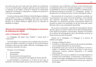 9
que actúe; para que use la razón; para que modere sus sentimientos
y no sea un sujeto egoísta, arrogante, ignorante y para el dominio de
su voluntad, lo que implica construir la voluntad “no obedeciendo
ciegamente” sino porque se comprenden y comparten los proyectos y
se reconocen necesidades.
Ensíntesis,elpensamientodelMaestroSimónRodríguezsedesplaza
entre la política, la ética y la pedagogía, ámbitos que se construyen
simultánea e inseparablemente. Esa trilogía, que actúa como sustento
filosófico de la Misión Robinson Digital, provee los nutrientes al
Batallador (a) Digital.
Aportes de la Andragogía y la Pedagogía en el proceso
de Alfabetización Digital
¿Qué es Andragogía y Pedagogía?
La Andragogía (del griego ἀνήρ “hombre” y ἀγωγή “guía” o
“conducción”)
Como disciplina es una respuesta a las necesidades educativas de los
jovenes y los adultos, constituye un conjunto de técnicas de enseñanza
orientadas a educar personas adultas, diferente a la pedagogía, que es
la enseñanza orientada a los niños.
Principios de la Andragogía:
•	 		 Horizontalidad.
•	 		 Participación.
•	 		 Reconocimiento de la experiencia.
•	 		 Autonomía y capacidad de autorregulación del que aprende.
La horizontalidad se fundamenta en el hecho de que tanto el
facilitador como el participante poseen, entre otros aspectos, la adultez
y la experiencia que contribuyen a propiciar acciones relevantes para
un aprendizaje efectivo. Este principio andragógico a su vez favorece
la posibilidad de vivenciar el diálogo igualitario en contraposición a
las relaciones jerárquicas o de poder.	 La participación permite la
identificación con el proyecto común. Favorece el diálogo de saberes.
Reconocimiento de la experiencia. La experiencia acumulada por
los participantes, sirve como recurso de aprendizaje y como referente
para relacionar aprendizajes nuevos como saberes previamente
construidos. Las experiencias permiten al participante explorar y/o
descubrir su talento y las capacidades con las que cuenta para asumir
diferentes roles en una comunidad de aprendizaje.
Por su parte, la autonomía y capacidad de autorregulación del que
aprende, supone un modo de construcción de saberes independiente y
activo regido por propósitos y metas propias. Aprender es el resultado
de un proceso de autorregulación, pues cada individuo construye su
propio sistema personal de aprender.
Aportes de la Andragogía y la Pedagogía en el proceso de
alfabetización digital:
•	 	Estimula el diálogo de saberes.
•	 	Contribuye a comprender que el proceso de enseñanza aprendizaje
no es la simple transmisión de conocimientos.
•	 	El facilitador asume que el proceso de aprendizaje en jóvenes y
adultos es individual, tiene sus propios ritmos y parte de sus
experiencias, vivencias, intereses, expectativas y su realidad
socioeconómica.
•	 	El facilitador, al reconocer la utilidad de la tecnología digital en la
sociedad, para el aprendizaje, la información y comunicación, y
asumir los principios andragógicos para la formación, brindará a
los jóvenes y adultos las herramientas necesarias para superar la
brecha digital.
 