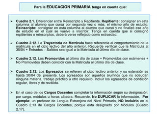 Para la EDUCACION PRIMARIA tenga en cuenta que:
 Cuadro 2.1. Diferenciar entre Reinscripto y Repitiente. Repitiente: consignar en esta
columna al alumno que cursa por segunda vez o más, el mismo año de estudio.
Reinscripto: consignar en esta columna al alumno que cursó y no finalizó ese año
de estudio en el cual se vuelve a inscribir. Tenga en cuenta que si consignó
repitientes o reinscriptos, deberá verse reflejado como extraedad.
 Cuadro 2.12. La Trayectoria de Matrícula hace referencia al comportamiento de la
matrícula en el ciclo lectivo del año anterior. Recuerde verificar que la Matrícula al
30/04 + Entrados – Salidos sea igual a la Matrícula al último día de clase.
 Cuadro 2.12. Los Promovidos al último día de clase + Promovidos con exámenes +
No Promovidos deben coincidir con la Matrícula al último día de clase.
 Cuadro 2.12. Los Egresados se refieren al ciclo lectivo anterior y su extensión es
hasta 30/04 del presente. Los egresados son aquellos alumnos que no adeudan
ninguna materia, trabajo práctico u otro requisito. Incluir los egresados de condición
regular, libres y de reválida.
 En el caso de los Cargos Docentes completar la información según su designación:
por cargo, módulos u horas cátedra. Recuerde, No DUPLICAR la información. Por
ejemplo: un profesor de Lengua Extranjera del Nivel Primario, NO incluirlo en el
Cuadro 2.13 de Cargos Docentes, porque está designado por Módulos (Cuadro
2.17).
 