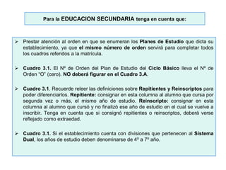 Para la EDUCACION SECUNDARIA tenga en cuenta que:
 Prestar atención al orden en que se enumeran los Planes de Estudio que dicta su
establecimiento, ya que el mismo número de orden servirá para completar todos
los cuadros referidos a la matrícula.
 Cuadro 3.1. El Nº de Orden del Plan de Estudio del Ciclo Básico lleva el Nº de
Orden “O” (cero). NO deberá figurar en el Cuadro 3.A.
 Cuadro 3.1. Recuerde releer las definiciones sobre Repitientes y Reinscriptos para
poder diferenciarlos. Repitiente: consignar en esta columna al alumno que cursa por
segunda vez o más, el mismo año de estudio. Reinscripto: consignar en esta
columna al alumno que cursó y no finalizó ese año de estudio en el cual se vuelve a
inscribir. Tenga en cuenta que si consignó repitientes o reinscriptos, deberá verse
reflejado como extraedad.
 Cuadro 3.1. Si el establecimiento cuenta con divisiones que pertenecen al Sistema
Dual, los años de estudio deben denominarse de 4º a 7º año.
 