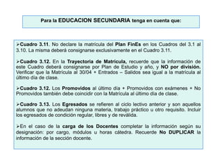 Cuadro 3.11. No declare la matrícula del Plan FinEs en los Cuadros del 3.1 al
3.10. La misma deberá consignarse exclusivamente en el Cuadro 3.11.
Cuadro 3.12. En la Trayectoria de Matrícula, recuerde que la información de
este Cuadro deberá consignarse por Plan de Estudio y año, y NO por división.
Verificar que la Matrícula al 30/04 + Entrados – Salidos sea igual a la matrícula al
último día de clase.
Cuadro 3.12. Los Promovidos al último día + Promovidos con exámenes + No
Promovidos también debe coincidir con la Matrícula al último día de clase.
Cuadro 3.13. Los Egresados se refieren al ciclo lectivo anterior y son aquellos
alumnos que no adeudan ninguna materia, trabajo práctico u otro requisito. Incluir
los egresados de condición regular, libres y de reválida.
En el caso de la carga de los Docentes completar la información según su
designación: por cargo, módulos u horas cátedra. Recuerde No DUPLICAR la
información de la sección docente.
Para la EDUCACION SECUNDARIA tenga en cuenta que:
 