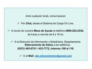 Ante cualquier duda, comuníquese:
 Por Chat, desde el Sistema de Carga On Line.
 A través de nuestra Mesa de Ayuda al teléfono 0800-222-2338,
de lunes a viernes de 8 a 16 hs.
 A la Dirección de Información y Estadística, Departamento
Relevamiento de Datos a los teléfonos
(0221) 483-6721 / 423-7772, internos 108 al 116.
 O al Mail: die.relevamientos@gmail.com
 