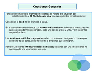 Cuestiones Generales
Tenga en cuenta que la información solicitada se refiere a la situación del
establecimiento al 30 Abril de cada año, con las siguientes consideraciones:
Considerar la edad de los alumnos al 30/06.
En el caso de establecimientos con Anexos o Extensiones, informar la matrícula y los
cargos en cuadernillos separados, cada uno con su Clave y CUE, y sin repetir los
cargos directivos.
Las secciones múltiples o agrupadas deben completarse consignando por renglón
cada una de las salas, años de estudio o divisiones que la integran.
Por favor, recuerde NO dejar cuadros en blanco; cruzarlos con una línea cuando no
corresponda o la información sea nula.
 
