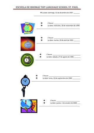 ESCUELA DE IDIOMAS TOP LANGUAGE SCHOOL ST. PAUL

                      La date: domingo, 31 de diciembre de 1997: _______
              _____________________________________________________



                             L’heure: ______________________________
                             La date: miércoles, 18 de noviembre de 1999:
                 __________________________________________________




                             L’heure: ______________________________
                             La date: martes, 29 de abril de 1993: _______
                 __________________________________________________




                           L’heure: ________________________________
                           La date: sábado, 27 de agosto de 1985: _______
               ____________________________________________________




                       L’heure: ____________________________________
                       La date: lunes, 10 de septiembre de 1900: _________
           ________________________________________________________




                                L’heure: ___________________________
                                La date: jueves, 1 de octubre de 2000: ___
                    _______________________________________________
 