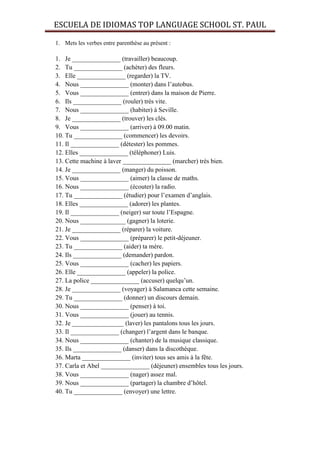ESCUELA DE IDIOMAS TOP LANGUAGE SCHOOL ST. PAUL

1. Mets les verbes entre parenthèse au présent :

1. Je _______________ (travailler) beaucoup.
2. Tu _______________ (achèter) des fleurs.
3. Elle _______________ (regarder) la TV.
4. Nous _______________ (monter) dans l’autobus.
5. Vous _______________ (entrer) dans la maison de Pierre.
6. Ils _______________ (rouler) très vite.
7. Nous _______________ (habiter) à Seville.
8. Je _______________ (trouver) les clés.
9. Vous _______________ (arriver) à 09.00 matin.
10. Tu _______________ (commencer) les devoirs.
11. Il _______________ (détester) les pommes.
12. Elles _______________ (téléphoner) Luis.
13. Cette machine à laver _______________ (marcher) très bien.
14. Je _______________ (manger) du poisson.
15. Vous _______________ (aimer) la classe de maths.
16. Nous _______________ (écouter) la radio.
17. Tu _______________ (étudier) pour l’examen d’anglais.
18. Elles _______________ (adorer) les plantes.
19. Il _______________ (neiger) sur toute l’Espagne.
20. Nous ______________ (gagner) la loterie.
21. Je _______________ (réparer) la voiture.
22. Vous _______________ (préparer) le petit-déjeuner.
23. Tu _______________ (aider) ta mère.
24. Ils _______________ (demander) pardon.
25. Vous _______________ (cacher) les papiers.
26. Elle _______________ (appeler) la police.
27. La police _______________ (accuser) quelqu’un.
28. Je _______________ (voyager) à Salamanca cette semaine.
29. Tu _______________ (donner) un discours demain.
30. Nous _______________ (penser) à toi.
31. Vous _______________ (jouer) au tennis.
32. Je ________________ (laver) les pantalons tous les jours.
33. Il _______________ (changer) l’argent dans le banque.
34. Nous _______________ (chanter) de la musique classique.
35. Ils _______________ (danser) dans la discothèque.
36. Marta _______________ (inviter) tous ses amis à la fête.
37. Carla et Abel _______________ (déjeuner) ensembles tous les jours.
38. Vous _______________ (nager) assez mal.
39. Nous _______________ (partager) la chambre d’hôtel.
40. Tu _______________ (envoyer) une lettre.
 