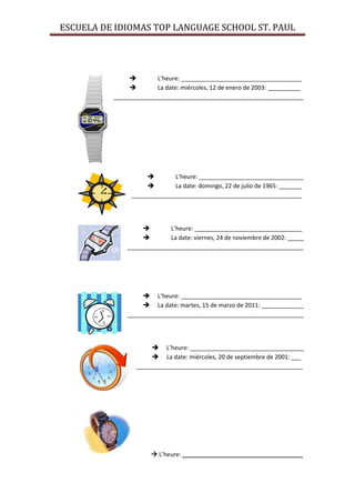 ESCUELA DE IDIOMAS TOP LANGUAGE SCHOOL ST. PAUL




                      L’heure: _____________________________________
                      La date: miércoles, 12 de enero de 2003: __________
          __________________________________________________________




                            L’heure: ________________________________
                            La date: domingo, 22 de julio de 1965: _______
                ____________________________________________________




                          L’heure: _________________________________
                          La date: viernes, 24 de noviembre de 2002: _____
              ______________________________________________________




                    L’heure: _____________________________________
                    La date: martes, 15 de marzo de 2011: _____________
              ______________________________________________________




                       L’heure: ___________________________________
                       La date: miércoles, 20 de septiembre de 2001: ___
                 ___________________________________________________




                       L’heure: _____________________________________
 