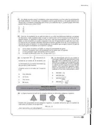 11
PublicaciónPruebaSaber11
PublicaciónPruebaSaber11
Matemáticas
Entre los 16 estudiantes de un salón de clases se va a rifar una boleta para ingresar a un parque
de diversiones. Cada estudiante debe escoger un número del 3 al 18. El sorteo se efectúa de la si-
guiente manera: se depositan 6 balotas en una urna, cada una numerada del 1 al 6; se extrae una
balota, se mira el número y se vuelve a depositar en la urna. El experimento se repite dos veces más.
La suma de los tres puntajes obtenidos determina el número ganador de la rifa. Si en la primera ex-
tracción del sorteo se obtuvo 2, es más probable que el estudiante que escogió el número 10 gane la
rifa a que la gane el estudiante con el número 7, porque
A. al ser mayor el número escogido, es mayor la probabilidad de ganar.
B. el primer estudiante tiene una posibilidad más de ganar que el segundo.
C. es más probable seguir obteniendo números pares.
D. es mayor la diferencia entre 10 y 18 que entre 2 y 7.
La expresión relaciona la so-
noridad de un sonido de 30 decibeles con
su intensidad (I) y la menor intensidad (Io)
que percibe el oído humano.
¿Cuántas veces es el valor de I respecto
a Io?
A. Una milésima.
B. Un tercio.
C. Tres veces.
D. Mil veces.
103
=
I
Io
PREGUNTA ABIERTA
Conteste la siguiente pregunta en su hoja de respuestas, con letra clara y sin salirse del
recuadro previsto para ello.
La figura muestra la suma de los ángulos internos en diferentes polígonos regulares.
Debido a las propiedades de los polígonos regulares, es posible demostrar que el resultado de
cada suma se traduce en la expresión
180 x (n - 2)
¿Qué representa n en cada polígono?
180° 360° 540° 720° Figura
En determinada zona de una ciudad se
construyen edificios de apartamentos en los
que cada metro cuadrado tiene un costo de
$800.000, y se asegura a los compradores que
en esta zona anualmente, el metro cuadrado
se valoriza un 5% respecto al costo del año
anterior. ¿Con cuál de las siguientes expre-
siones se representa el costo de un metro
cuadrado en esa zona, transcurridos n años?
A. 800.000 + 5n
B. 800.000 (5n)
C. 800.000
D. 800.000
5 n
100
5
1 +
n
100
Un colegio necesita enviar 5 estudiantes como representantes a un foro sobre la contaminación
del medio ambiente. Se decidió que 2 estudiantes sean de grado décimo y 3 de grado undécimo. En
décimo hay 5 estudiantes preparados para el foro y en undécimo hay 4. ¿Cuántos grupos diferentes
pueden formarse para enviar al foro?
A. 9
B. 14
C. 20
D. 40
21.
22.
23.
25.
24.
Matemáticas
 