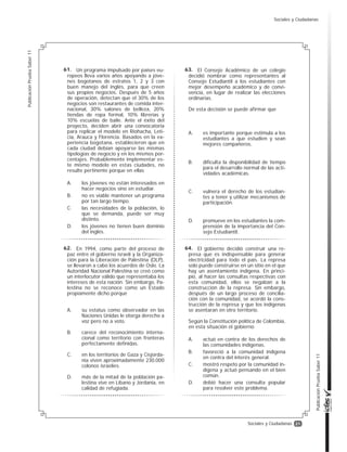 21
PublicaciónPruebaSaber11
PublicaciónPruebaSaber11
Sociales y Ciudadanas
En 1994, como parte del proceso de
paz entre el gobierno israelí y la Organiza-
ción para la Liberación de Palestina (OLP),
se llevaron a cabo los acuerdos de Oslo. La
Autoridad Nacional Palestina se creó como
un interlocutor válido que representaba los
intereses de esta nación. Sin embargo, Pa-
lestina no se reconoce como un Estado
propiamente dicho porque
A. su estatus como observador en las
Naciones Unidas le otorga derecho a
voz pero no a voto.
B. carece del reconocimiento interna-
cional como territorio con fronteras
perfectamente definidas.
C. en los territorios de Gaza y Cisjorda-
nia viven aproximadamente 230.000
colonos israelíes.
D. más de la mitad de la población pa-
lestina vive en Líbano y Jordania, en
calidad de refugiada.
Un programa impulsado por países eu-
ropeos lleva varios años apoyando a jóve-
nes bogotanos de estratos 1, 2 y 3 con
buen manejo del inglés, para que creen
sus propios negocios. Después de 5 años
de operación, detectan que el 30% de los
negocios son restaurantes de comida inter-
nacional, 30% salones de belleza, 20%
tiendas de ropa formal, 10% librerías y
10% escuelas de baile. Ante el éxito del
proyecto, deciden abrir una convocatoria
para replicar el modelo en Riohacha, Leti-
cia, Arauca y Florencia. Basados en la ex-
periencia bogotana, establecieron que en
cada ciudad debían apoyarse las mismas
tipologías de negocio y en los mismos por-
centajes. Probablemente implementar es-
te mismo modelo en estas ciudades, no
resulte pertinente porque en ellas
A. los jóvenes no están interesados en
hacer negocios sino en estudiar.
B. no es viable mantener un programa
por tan largo tiempo.
C. las necesidades de la población, lo
que se demanda, puede ser muy
distinto.
D. los jóvenes no tienen buen dominio
del inglés.
El Consejo Académico de un colegio
decidió nombrar como representantes al
Consejo Estudiantil a los estudiantes con
mejor desempeño académico y de convi-
vencia, en lugar de realizar las elecciones
ordinarias.
De esta decisión se puede afirmar que
A. es importante porque estimula a los
estudiantes a que estudien y sean
mejores compañeros.
B. dificulta la disponibilidad de tiempo
para el desarrollo normal de las acti-
vidades académicas.
C. vulnera el derecho de los estudian-
tes a tener y utilizar mecanismos de
participación.
D. promueve en los estudiantes la com-
prensión de la importancia del Con-
sejo Estudiantil.
El gobierno decidió construir una re-
presa que es indispensable para generar
electricidad para todo el país. La represa
solo puede construirse en un sitio en el que
hay un asentamiento indígena. En princi-
pio, al hacer las consultas respectivas con
esta comunidad, ellos se negaban a la
construcción de la represa. Sin embargo,
después de un largo proceso de concilia-
ción con la comunidad, se acordó la cons-
trucción de la represa y que los indígenas
se asentaran en otro territorio.
Según la Constitución política de Colombia,
en esta situación el gobierno
A. actuó en contra de los derechos de
las comunidades indígenas.
B. favoreció a la comunidad indígena
en contra del interés general.
C. mostró respeto por la comunidad in-
dígena y actuó pensando en el bien
común.
D. debió hacer una consulta popular
para resolver este problema.
61.
62.
63.
64.
Sociales y Ciudadanas
 