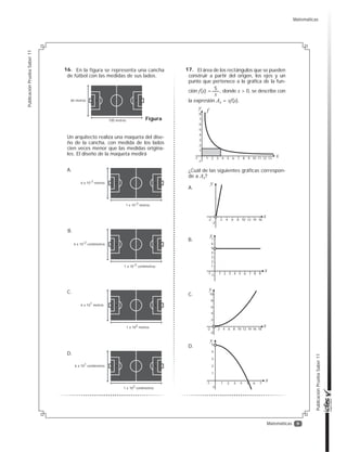 9
PublicaciónPruebaSaber11
PublicaciónPruebaSaber11
Matemáticas
En la figura se representa una cancha
de fútbol con las medidas de sus lados.
Un arquitecto realiza una maqueta del dise-
ño de la cancha, con medida de los lados
cien veces menor que las medidas origina-
les. El diseño de la maqueta medirá
Figura
60 metros
100 metros
6 x 10-2 metros
1 x 10-2 metros
A.
6 x 10-2 centímetros
1 x 10-2 centímetros
B.
6 x 101 metros
1 x 102 metros
C.
6 x 101 centímetros
1 x 102 centímetros
D.
El área de los rectángulos que se pueden
construir a partir del origen, los ejes y un
punto que pertenece a la gráfica de la fun-
ción f(x) = , donde x > 0, se describe con
la expresión Ax = xf(x).
¿Cuál de las siguientes gráficas correspon-
de a Ax?
5
x
1
-1
2
3
4
5
6
7
8
1-1 2 3 4 5 6 7 8 9 10 11 12 13
f
x
y
2-2
-2
4 6 8 10 12 14 16
x
y
A.
2
-2
4
6
8
10
2-2 4 6 8 10 12 14 16 18
x
y
C.
1
-1
2
3
4
5
1-1 2 3 4 5 6 7
x
y
D.
1-1
1
-1
2
3
4
5
6
7
2 3 4 5 6 7 8 9
x
y
B.
16. 17.
Matemáticas
 