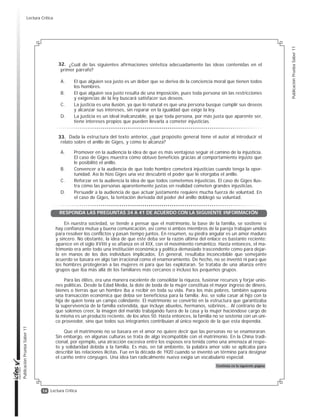 14
PublicaciónPruebaSaber11
PublicaciónPruebaSaber11
Lectura Crítica
¿Cuál de las siguientes afirmaciones sintetiza adecuadamente las ideas contenidas en el
primer párrafo?
A. El que alguien sea justo es un deber que se deriva de la conciencia moral que tienen todos
los hombres.
B. El que alguien sea justo resulta de una imposición, pues toda persona sin las restricciones
y exigencias de la ley buscará satisfacer sus deseos.
C. La justicia es una ilusión, ya que lo natural es que una persona busque cumplir sus deseos
y alcanzar sus intereses, sin reparar en la igualdad que exige la ley.
D. La justicia es un ideal inalcanzable, ya que toda persona, por más justa que aparente ser,
tiene intereses propios que pueden llevarla a cometer injusticias.
Dada la estructura del texto anterior, ¿qué propósito general tiene el autor al introducir el
relato sobre el anillo de Giges, y cómo lo alcanza?
A. Promover en la audiencia la idea de que es más ventajoso seguir el camino de la injusticia.
El caso de Giges muestra cómo obtuvo beneficios gracias al comportamiento injusto que
le posibilitó el anillo.
B. Convencer a la audiencia de que todo hombre cometerá injusticias cuando tenga la opor-
tunidad. Así lo hizo Giges una vez descubrió el poder que le otorgaba el anillo.
C. Reforzar en la audiencia la idea de que todos cometemos injusticias. El caso de Giges ilus-
tra cómo las personas aparentemente justas en realidad cometen grandes injusticias.
D. Persuadir a la audiencia de que actuar justamente requiere mucha fuerza de voluntad. En
el caso de Giges, la tentación derivada del poder del anillo doblegó su voluntad.
En nuestra sociedad, se tiende a pensar que el matrimonio, la base de la familia, se sostiene si
hay confianza mutua y buena comunicación, así como si ambos miembros de la pareja trabajan unidos
para resolver los conflictos y pasan tiempo juntos. En resumen, su piedra angular es un amor maduro
y sincero. No obstante, la idea de que este deba ser la razón última del enlace es bastante reciente:
aparece en el siglo XVIII y se afianza en el XIX, con el movimiento romántico. Hasta entonces, el ma-
trimonio era ante todo una institución económica y política demasiado trascendente como para dejar-
la en manos de los dos individuos implicados. En general, resultaba inconcebible que semejante
acuerdo se basara en algo tan irracional como el enamoramiento. De hecho, no se inventó ni para que
los hombres protegieran a las mujeres ni para que las explotaran. Se trataba de una alianza entre
grupos que iba más allá de los familiares más cercanos o incluso los pequeños grupos.
Para las élites, era una manera excelente de consolidar la riqueza, fusionar recursos y forjar unio-
nes políticas. Desde la Edad Media, la dote de boda de la mujer constituía el mayor ingreso de dinero,
bienes o tierras que un hombre iba a recibir en toda su vida. Para los más pobres, también suponía
una transacción económica que debía ser beneficiosa para la familia. Así, se solía casar al hijo con la
hija de quien tenía un campo colindante. El matrimonio se convirtió en la estructura que garantizaba
la supervivencia de la familia extendida, que incluye abuelos, hermanos, sobrinos… Al contrario de lo
que solemos creer, la imagen del marido trabajando fuera de la casa y la mujer haciéndose cargo de
la misma es un producto reciente, de los años 50. Hasta entonces, la familia no se sostenía con un úni-
co proveedor, sino que todos sus integrantes contribuían al único negocio de la que esta dependía.
Que el matrimonio no se basara en el amor no quiere decir que las personas no se enamoraran.
Sin embargo, en algunas culturas se trata de algo incompatible con el matrimonio. En la China tradi-
cional, por ejemplo, una atracción excesiva entre los esposos era tenida como una amenaza al respe-
to y solidaridad debida a la familia. Es más, en tal ambiente, la palabra amor solo se aplicaba para
describir las relaciones ilícitas. Fue en la década de 1920 cuando se inventó un término para designar
el cariño entre cónyuges. Una idea tan radicalmente nueva exigía un vocabulario especial.
Continúa en la siguiente página
32.
33.
RESPONDA LAS PREGUNTAS 34 A 41 DE ACUERDO CON LA SIGUIENTE INFORMACIÓN
Lectura Crítica
 