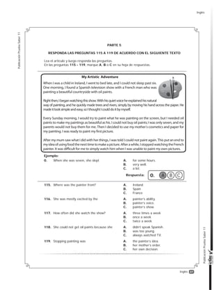37
PublicaciónPruebaSaber11
PublicaciónPruebaSaber11
Inglés
PARTE 5
RESPONDA LAS PREGUNTAS 115 A 119 DE ACUERDO CON EL SIGUIENTE TEXTO
Lea el artículo y luego responda las preguntas.
En las preguntas 115 - 119, marque A, B o C en su hoja de respuestas.
Respuesta: 0. A B C
Ejemplo:
0. When she was seven, she slept A. for some hours.
B. very well.
C. a lot.
115. Where was the painter from? A. Ireland
B. Spain
C. France
116. She was mostly excited by the A. painter’s ability.
B. painter’s voice.
C. painter’s show.
117. How often did she watch the show? A. three times a week
B. once a week
C. twice a week
118. She could not get oil paints because she A. didn’t speak Spanish.
B. was too young.
C. always watched TV.
119. Stopping painting was A. the painter’s idea.
B. her mother’s order.
C. her own decision.
Inglés
 
