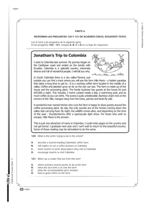 38
PublicaciónPruebaSaber11
PublicaciónPruebaSaber11
Inglés
PARTE 6
RESPONDA LAS PREGUNTAS 120 Y 121 DE ACUERDO CON EL SIGUIENTE TEXTO
Lea el texto y las preguntas de la siguiente parte.
En las preguntas 120 - 121, marque A, B, C o D en su hoja de respuestas.
120. What is the writer trying to do in this article?
A. describe a tourism-leading Colombian coffee farm
B. tell readers to run a coffee business in Colombia
C. invite tourists to write about places they visit in Colombia
D. encourage tourists to visit Colombia
121. What can a reader find out from this text?
A. which activities tourists prefer to do at the farm
B. when the best time is to visit the farm
C. what the accommodation price includes
D. how to grow coffee on the farm
Inglés
 