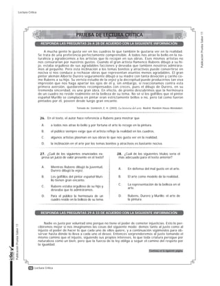 12
PublicaciónPruebaSaber11
PublicaciónPruebaSaber11
Lectura Crítica
A mucha gente le gusta ver en los cuadros lo que también le gustaría ver en la realidad.
Se trata de una preferencia perfectamente comprensible. A todos nos atrae lo bello en la na-
turaleza y agradecemos a los artistas que lo recojan en sus obras. Esos mismos artistas no
nos censurarían por nuestros gustos. Cuando el gran artista flamenco Rubens dibujó a su hi-
jo, estaba orgulloso de sus agradables facciones y deseaba que también nosotros admirára-
mos al pequeño. Pero esta inclinación a los temas bonitos y atractivos puede convertirse en
nociva si nos conduce a rechazar obras que representan asuntos menos agradables. El gran
pintor alemán Alberto Durero seguramente dibujó a su madre con tanta devoción y cariño co-
mo Rubens a su hijo. Su verista estudio de la vejez y la decrepitud puede producirnos tan viva
impresión que nos haga apartar los ojos de él y, sin embargo, si reaccionamos contra esta
primera aversión, quedaremos recompensados con creces, pues el dibujo de Durero, en su
tremenda sinceridad, es una gran obra. En efecto, de pronto descubrimos que la hermosura
de un cuadro no reside realmente en la belleza de su tema. No sé si los golfillos que el pintor
español Murillo se complacía en pintar eran estrictamente bellos o no, pero tal como fueron
pintados por él, poseen desde luego gran encanto.
Tomado de: Gombrich, E. H. (2003). La historia del arte. Madrid: Random House Mondadori.
En el texto, el autor hace referencia a Rubens para mostrar que
A. a todos nos atrae lo bello y por fortuna el arte lo recoge en la pintura.
B. el público siempre exige que el artista refleje la realidad en los cuadros.
C. algunos artistas plasman en sus obras lo que nos gusta ver en la realidad.
D. la inclinación en el arte por los temas bonitos y atractivos es bastante nociva.
¿Cuál de los siguientes enunciados ex-
presa un juicio de valor presente en el texto?
A. Mientras Rubens dibujó la juventud,
Durero dibujó la vejez.
B. Los golfillos del pintor español Muri-
llo tienen gran encanto.
C. Rubens estaba orgulloso de su hijo y
deseaba que lo admiráramos.
D. Para el público la hermosura de un
cuadro reside en la belleza de su tema.
¿Cuál de los siguientes títulos sería el
más adecuado para el texto anterior?
A. En defensa del mal gusto en el arte.
B. El arte como modelo de la realidad.
C. La representación de la belleza en el
arte.
D. Rubens, Durero y Murillo: el arte de
la pintura.
RESPONDA LAS PREGUNTAS 26 A 28 DE ACUERDO CON LA SIGUIENTE INFORMACIÓN
Nadie es justo por voluntad sino porque no tiene el poder de cometer injusticias. Esto lo per-
cibiremos mejor si nos imaginamos las cosas del siguiente modo: demos tanto al justo como al
injusto el poder de hacer lo que cada uno de ellos quiere, y a continuación sigámoslos para ob-
servar hasta dónde lo lleva a cada uno el deseo. Entonces sorprenderemos al justo tomando el
mismo camino que el injusto, siguiendo sus propios intereses, lo que toda criatura persigue por
naturaleza como un bien, pero que la fuerza de la ley obliga a seguir el camino del respeto por
la igualdad.
Continúa en la siguiente página
RESPONDA LAS PREGUNTAS 29 A 33 DE ACUERDO CON LA SIGUIENTE INFORMACIÓN
26.
27. 28.
PRUEBA DE LECTURA CRÍTICA
Lectura Crítica
 
