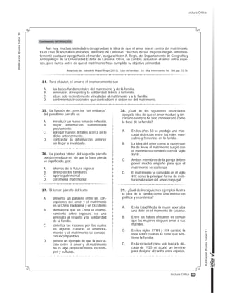 15
PublicaciónPruebaSaber11
PublicaciónPruebaSaber11
Lectura Crítica
Aún hoy, muchas sociedades desaprueban la idea de que el amor sea el centro del matrimonio.
Es el caso de los fulbes africanos, del norte de Camerún. “Muchas de sus mujeres niegan vehemen-
temente cualquier apego hacia el marido”, asegura Helen A. Regis, del Departamento de Geografía y
Antropología de la Universidad Estatal de Luisiana. Otras, en cambio, aprueban el amor entre espo-
sos, pero nunca antes de que el matrimonio haya cumplido su objetivo primordial.
Adaptado de: Sabadell, Miguel Ángel (2013). “Líos de familias”. En: Muy Interesante, No. 384, pp. 72-76.
Continuación INFORMACIÓN
Para el autor, el amor o el enamoramiento son
A. las bases fundamentales del matrimonio y de la familia.
B. amenazas al respeto y la solidaridad debida a la familia.
C. ideas solo recientemente vinculadas al matrimonio y a la familia.
D. sentimientos irracionales que contradicen el deber ser del matrimonio.
La función del conector “sin embargo”
del penúltimo párrafo es:
A. introducir un nuevo tema de reflexión.
B. negar información suministrada
previamente.
C. agregar nuevos detalles acerca de lo
dicho anteriormente.
D. contrastar la información anterior
sin llegar a invalidarla.
La palabra “dote” del segundo párrafo
puede remplazarse, sin que la frase pierda
su significado, por:
A. ahorros de la futura esposa
B. dinero de los familiares
C. aporte patrimonial
D. ceremonia matrimonial
El tercer párrafo del texto
A. presenta un paralelo entre las con-
cepciones del amor y el matrimonio
en la China tradicional y en Occidente.
B. demuestra que en China el enamo-
ramiento entre esposos era una
amenaza al respeto y la solidaridad
de la familia.
C. sintetiza las razones por las cuales
en algunas culturas el enamora-
miento y el matrimonio se conside-
ran incompatibles.
D. provee un ejemplo de que la asocia-
ción entre el amor y el matrimonio
no es algo propio de todos los tiem-
pos y culturas.
¿Cuál de los siguientes enunciados
apoya la idea de que el amor maduro y sin-
cero no siempre ha sido considerado como
la base de la familia?
A. En los años 50 se produjo una mar-
cada distinción entre los roles mas-
culino y femenino en la familia.
B. La idea del amor como la razón que
ha de llevar al matrimonio surgió con
el movimiento romántico en el siglo
XVIII.
C. Ambos miembros de la pareja deben
poner mucho empeño para que el
matrimonio se sostenga.
D. El matrimonio se consolidó en el siglo
XIX como la principal forma de insti-
tucionalización del amor conyugal.
¿Cuál de los siguientes ejemplos ilustra
la idea de la familia como una institución
política y económica?
A. En la Edad Media la mujer aportaba
una dote en el momento de casarse.
B. Entre los fulbes africanos es común
que las mujeres nieguen amar a sus
maridos.
C. En los siglos XVIII y XIX cambió la
idea sobre cuál es la base que sos-
tiene la familia.
D. En la sociedad china solo hasta la dé-
cada de 1920 se acuñó un término
para designar el cariño entre esposos.
34.
35.
36.
37.
38.
39.
Lectura Crítica
 