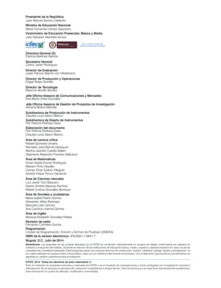 Advertencia: Las preguntas de las pruebas aplicadas por el ICFES se construyen colectivamente en equipos de trabajo conformados por expertos en
medición y evaluación del Instituto, docentes en ejercicio de las instituciones de educación básica, media y superior y asesores expertos en cada una de las
competencias y temáticas evaluadas. Estas preguntas pasan por procesos técnicos de construcción, revisión, validación, pilotaje, ajustes y actualización, en
los cuales participan los equipos antes mencionados, cada uno con distintos roles durante los procesos. Con la aplicación rigurosa de los procedimientos se
garantiza su calidad y pertinencia para la evaluación.
Presidente de la República
Juan Manuel Santos Calderón
Ministra de Educación Nacional
María Fernanda Campo Saavedra
Viceministro de Educación Preescolar, Básica y Media
Julio Salvador Alandete Arroyo
Directora General (E)
Patricia Martínez Barrios
Secretario General
Carlos Javier Rodríguez
Director de Evaluación
Julián Patricio Mariño von Hildebrand
Director de Producción y Operaciones
Edgar Rojas Gordillo
Director de Tecnología
Mauricio Murillo Benítez
Jefe Oficina Asesora de Comunicaciones y Mercadeo
Ana María Uribe González
Jefe Oficina Asesora de Gestión de Proyectos de Investigación
Adriana Molina Mantilla
Subdirectora de Producción de Instrumentos
Claudia Lucia Sáenz Blanco
Subdirectora de Diseño de Instrumentos
Flor Patricia Pedraza Daza
Elaboración del documento
Flor Patricia Pedraza Daza
Claudia Lucia Sáenz Blanco
Revisión de estilo
Fernando Carretero Socha
Diagramación
Unidad de Diagramación, Edición y Archivo de Pruebas (UNIDEA)
ISBN de la versión electrónica: 978-958-11-0641-7
Bogotá, D.C., julio de 2014
ICFES. 2014. Todos los derechos de autor reservados ©.
Todo el contenido es propiedad exclusiva y reservada del ICFES y es el resultado de investigaciones y obras protegidas por la legislación nacional e
internacional. No se autoriza su reproducción, utilización ni explotación a ningún tercero. Solo se autoriza su uso para fines exclusivamente académicos.
Esta información no podrá ser alterada, modificada o enmendada.
rt O
Esto es construir un país justo.
Estamos transformando a Colombia.
Área de Matemáticas
Vivian Isabel Dumar Rodríguez
Mariam Pinto Heydler
Campo Elias Suárez Villagrán
Andrés Felipe Perico Valcárcel
Área de Lectura crítica
Rafael Quintana Umaña
Reinaldo José Bernal Velasquez
Martha Jeaneth Castillo Ballen
Stephanie Alejandra Puentes Valbuena
Área de Ciencias naturales
Luis Javier Toro Baquero
Nestor Andrés Naranjo Ramírez
Mabel Cristina González Montoya
Área de Sociales y ciudadanas
María Isabel Patiño Gómez
Sebastián Vélez Restrepo
Manuela León Gómez
Ana Carolina Useche Gómez
Área de Inglés
Moravia Elizabeth González Peláez
 