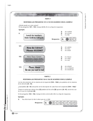 34
PublicaciónPruebaSaber11
PublicaciónPruebaSaber11
Inglés
A. at a school
B. on a street
C. in a flat
0.
A. on a plane
B. on a bus
C. on a boat
101.
A. in a house
B. in a shop
C. in a zoo
102.
Respuesta: 0. A B C
PARTE 1
RESPONDA LAS PREGUNTAS 101 A 103 DE ACUERDO CON EL EJEMPLO
¿Dónde puede ver estos avisos?
En las preguntas 101 - 103, marque A, B o C en su hoja de respuestas.
Ejemplo:
A. on a board
B. on a computer
C. on a bookcase
103.
PARTE 2
RESPONDA LAS PREGUNTAS 104 A 106 DE ACUERDO CON EL EJEMPLO
Lea las descripciones de la columna de la izquierda (104 - 106) y las palabras de la columna
de la derecha (A - H).
¿Cuál palabra (A - H) concuerda con la descripción de cada frase de la izquierda (104 - 106)?
Tenga en cuenta que sobran cinco (5) palabras de las ocho (8) opciones (A - H), una de las cua-
les se usa en el ejemplo (0).
En las preguntas 104 - 106, marque la letra correcta A - H en su hoja de respuestas.
Ejemplo:
0. You often learn to ride it when you are a child.
Respuesta: 0. A B HGFEDC
Continúa en la siguiente página
PRUEBA DE INGLÉS
Inglés
 