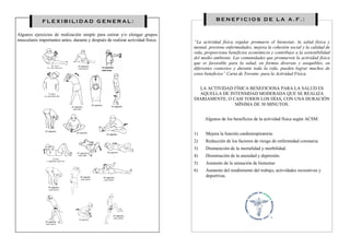 Algunos ejercicios de realización simple para estirar y/o elongar grupos
musculares importantes antes, durante y después de realizar actividad física.
F L E X I B I L I D A D G E N E R A L :
“La actividad física regular promueve el bienestar, la salud física y
mental, previene enfermedades, mejora la cohesión social y la calidad de
vida, proporciona beneficios económicos y contribuye a la sostenibilidad
del medio ambiente. Las comunidades que promueven la actividad física
que es favorable para la salud, en formas diversas y asequibles, en
diferentes contextos y durante toda la vida, pueden lograr muchos de
estos beneficios” Carta de Toronto para la Actividad Física.
LA ACTIVIDAD FÍSICA BENEFICIOSA PARA LA SALUD ES
AQUELLA DE INTENSIDAD MODERADA QUE SE REALIZA
DIARIAMENTE, O CASI TODOS LOS DÍAS, CON UNA DURACIÓN
MÍNIMA DE 30 MINUTOS.
Algunos de los beneficios de la actividad física según ACSM:
1) Mejora la función cardiorespiratoria.
2) Reducción de los factores de riesgo de enfermedad coronaria.
3) Dismunición de la mortalidad y morbilidad.
4) Disminución de la ansiedad y depresión.
5) Aumento de la sensación de bienestar
6) Aumento del rendimiento del trabajo, actividades recreativas y
deportivas.
B E N E F I C I O S D E L A A . F . :
 