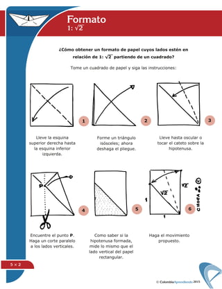 2015
5 × 2
1 2 3
4 5 6
Formato
1: √2
¿Cómo obtener un formato de papel cuyos lados estén en
relación de 1: √2 partiendo de un cuadrado?
Tome un cuadrado de papel y siga las instrucciones:
Lleve la esquina
superior derecha hasta
la esquina inferior
izquierda.
Forme un triángulo
isósceles; ahora
deshaga el pliegue.
Lleve hasta oscular o
tocar el cateto sobre la
hipotenusa.
Encuentre el punto P.
Haga un corte paralelo
a los lados verticales.
Como saber si la
hipotenusa formada,
mide lo mismo que el
lado vertical del papel
rectangular.
Haga el movimiento
propuesto.
 