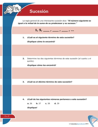 2015
La regla general de una interesante sucesión dice: "El número siguiente es
igual a la mitad de la suma de su predecesor y su sucesor."
1. ¿Cuál es el siguiente término de esta sucesión?
¡Explique cómo lo encontró!
4. ¿Cuál de los siguientes números pertenece a esta sucesión?
a. 36 b. 37 c. 38 d. 39
¡Explique!
2. Determine los dos siguientes términos de esta sucesión (el cuarto y el
quinto).
¡Explique cómo los encontró!
3. ¿Cuál es el décimo término de esta sucesión?
Sucesión
1, 5, ___ , ___ , ___ , ...
7 + 7
 