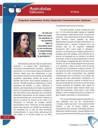 2015
6 × 3
Preguntas; Inquietudes; Dudas; Respuestas Contextualizadas; Hipótesis.
VI Parte
AnécdotasEdificantes
completando apenas dos de estudio.
En cierta ocasión, cuando contaba tan solo
con 11 ó 12 años de edad, trabajó en Filadelfia
como ayudante –léase oficios varios, incluido el de
impresor– en la imprenta de uno de sus hermanos,
John Franklin. Como después de haber
abandonado la escuela se había convertido en un
insaciable lector y escritor incipiente (¿no nos
extraña esto de un supuesto analfabeta
funcional?), Ben –como todos lo llamaban—
solicitó a su hermano que le dejara publicar en el
periódico que éste editaba, unos artículos de su
autoría. La respuesta fue un rechazo y un palmo
de narices, a fuer de la desconsideración y la burla
de los amigos y allegados de John. Pero Ben no se
amilanó. Un par de noches después del suceso fue
a la imprenta y, bajo la puerta, echó el escrito
firmando con un seudónimo. Luego se marchó. Al
día siguiente, tanto su hermano como sus amigos
quedaron no sólo sorprendidos sino también
impresionados por la escritura y el manejo del
lenguaje del autor desconocido. Decidieron, sin
darle largas al asunto, publicar el artículo con la
idea que se trataba de la obra de una de las tantas
mentes brillantes de Filadelfia. Ben repitió su
estratagema durante algún tiempo hasta que,
harto del anonimato, contó todo lo que había
pasado y hecho. Desde entonces fue tomado con
gran respeto, admiración y reconocimiento.
Sin mucha dificultad podemos identificar en
esta anécdota una de las «resoluciones»
–virtudes, habría que decir– tan propias de Ben
Franklin, y que él mismo declaró como
instrumentos para alcanzar la felicidad personal.
Hablo de la «determinación». Decía enfáticamente
que los seres humanos teníamos que decidirnos a
Sólo desde el punto de vista de la admiración
profunda y el respeto total –sentimientos y
emociones eminentemente humanas–, podemos
acercarnos a la monumental figura de Benjamin
Franklin. Basta que nos imaginemos a este
personaje de apariencia tan sencilla, personalidad
agradable, espontáneo sentido del humor, de
grandes ojos grises, boca siempre propensa a la
sonrisa –excepto cuando se enfrascaba en serias
cuestiones de Estado– y rostro rubicundo y
picarón, para explicarnos el por qué a la gente del
común le resultaba tan fácil quererlo y respetarlo.
Carl Van Doren2, gran admirador de «La primera
celebridad internacional de los Estados Unidos»
dijo del prohombre que "La voluntad, el talento, el
genio y la gracia se reunían en él, como si la
naturaleza al formarle se hubiese sentido
derrochadora y feliz". Pues bien, en este apartado
quiero citar algunas (en verdad hay muchas) de
las anécdotas de la vida de este ilustrísimo
norteamericano. Y, ¡vaya ironía¡, pensar que tan
sólo asistió a la escuela hasta los 10 años,
«Si sólo me
dices las cosas,
las olvidaré; si
me enseñas
algo, lo
recordaré; pero
si me involucras
y comprometes
en algo, sí que
lo aprenderé.» 1
 