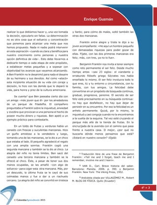 2015
42 + 3
Enrique Guzmán
y llanto; para colmo de males, soltó también las
otras dos manzanas.
Franklin entre alegre y triste le dijo a su
joven acompañante: «He aquí un hombre pequeño
con demasiadas riquezas para poder gozar de
ellas. Fíjate, con las dos primeras manzanas era
feliz; más, con tres, ya no lo fue».
Benjamín Franklin nos invita a tener siempre
como reto permanente el ser feliz. Desde mucho
tiempo antes –casi 23 siglos– el viandante y
errabundo filósofo griego Sócrates nos había
enseñado lo mismo. El ser feliz involucra todo lo
que eres, tú y tu entorno y circunstancia, con tu
familia, con tus amigos. La felicidad debe
convertirse en un propósito de búsqueda continua,
gradual, progresiva, perenne. El secreto de ser
feliz está precisamente en su búsqueda continua:
no hay que desfallecer, no hay que dejar de
persistir en su encuentro. Por eso la felicidad es un
anhelo permanente. Quizá, por lo mismo, la
inquietud y casi congoja cuando no la encontramos
a la vuelta de la esquina. Tal vez esté cruzando el
parque más allá de la tienda de frutas. En la
encrucijada de la avenida con el camino que pasa
frente a nuestra casa. O mejor, ¿por qué no
buscarla dónde menos pensamos que está?
¿Estará en nuestro corazón? ¡Ojalá¡
realizar lo que debíamos hacer y, una vez tomada
la decisión, ejecutarlo sin fallas. La determinación
no es otra cosa que el esfuerzo y concentración
que ponemos para alcanzar una meta que nos
hemos propuesto. Nada ni nadie podrá intervenir
en esta aspiración –cuando es clara y benéfica para
nuestro crecimiento como personas y nuestra
opción definitiva de vida–. Esto debe llevarnos a
dedicarle tiempo a cada etapa de este propósito,
a establecer metas pequeñas y a sopesar con
objetividad los avances que vayamos alcanzando.
A Ben Franklin no le desanimó para nada el desaire
de su hermano y sus devotos. Así como «atacó»
esta incipiente situación de su vida con coraje y
decisión, lo hizo con las demás que le deparó la
vida, para honra y prez de la cultura americana.
Se cuenta3 que Ben paseaba cierto día con
un amigo –más joven que él– por los alrededores
de un parque de Filadelfia. El compañero
preguntaba a Franklin sobre la inquietud, ansiedad
y zozobra que provocan a una persona el hecho de
poseer mucho dinero y riquezas. Ben apeló a un
ejemplo práctico para contestarle.
En un toldo de frutas y verduras había un
canasto con frescas y suculentas manzanas. Hizo
un guiño amistoso a la vendedora y luego,
tomando una de las manzanas, se la dio a un chico
que estaba al lado. El pequeño agradeció el regalo
con una amplia sonrisa. Franklin cogió una
segunda manzana y también se la dio al chico. La
alegría del niño no tenía límites. Ben sacó del
canasto una tercera manzana y también se la
ofreció al chico. Éste, a pesar de tener sus dos
manos ocupadas, se las amañó –con algo de
esfuerzo– para coger esta otra manzana. Más, por
un descuido, la última fruta se le cayó de sus
colmadas manos y fue a dar a un riachuelo
cercano. La alegría del niño se convirtió en tristeza
1 Traducción libre de una frase de Benjamin
Franklin: «Tell me and I forget, teach me and I
remember, involve me and I learn».
2 VAN D., Carl. Breve historia del saber.
Barcelona: Planeta. 2006. p. 390. y Benjamin
Franklin. New York: The Viking Press, 1952.
3 Anécdota citada por VILLAGÓMEZ M., Robert
M. BLOG DE FÍSICA. Quito (Ecuador)
 