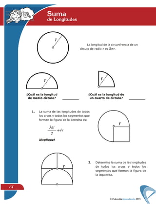 2015
√ 4
La longitud de la circunfrencia de un
círculo de radio r es 2πr.
1. La suma de las longitudes de todos
los arcos y todos los segmentos que
forman la figura de la derecha es:
¡Explique!
¿Cuál es la longitud
de medio círculo?
¿Cuál es la longitud de
un cuarto de círculo?
2. Determine la suma de las longitudes
de todos los arcos y todos los
segmentos que forman la figura de
la izquierda.
Sumade Longitudes
 