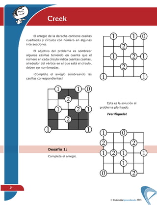 2015
22
Creek
Desafío 1:
Complete el arreglo.
Esta es la solución al
problema planteado.
¡Verifíquela!
El arreglo de la derecha contiene casillas
cuadradas y círculos con número en algunas
intersecciones.
El objetivo del problema es sombrear
algunas casillas teniendo en cuenta que el
número en cada círculo indica cuántas casillas,
alrededor del vértice en el que está el círculo,
deben ser sombreadas.
¡Complete el arreglo sombreando las
casillas correspondientes!
 