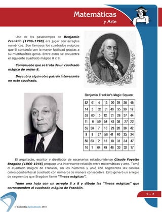 2015
9 − 2
Uno de los pasatiempos de Benjamín
Franklin (1706-1790) era jugar con arreglos
numéricos. Son famosos los cuadrados mágicos
que él construía con la mayor facilidad gracias a
su multifacético genio. Entre estos se encuentra
el siguiente cuadrado mágico 8 x 8.
Compruebe que se trata de un cuadrado
mágico de orden 8.
Descubra algún otro patrón interesante
en este cuadrado.
Matemáticas
y Arte
El arquitecto, escritor y diseñador de escenarios estadounidense Claude Fayette
Bragdon (1866-1946) propuso una interesante relación entre matemáticas y arte. Tomó
el cuadrado mágico de Franklin, sin los números y unió con segmentos las casillas
correspondientes al cuadrado con números de manera consecutiva. Esto generó un arreglo
de segmentos que Bragdon llamó “líneas mágicas”.
Tome una hoja con un arreglo 8 x 8 y dibuje las “líneas mágicas” que
corresponden al cuadrado mágico de Franklin.
 