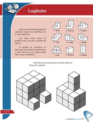 2015
Logikubo
5 + 3
Estas son las fichas del juego del
Logikubo. Cada una se identifica con
un color diferente.
Con estas nueve fichas es
posible formar una gran cantidad de
figuras.
El desafío es reconstruir la
figura que se presenta a continuación
y crear otras con las cuales pueda
retar a sus compañeros.
Reconstruya las dos figuras utilizando todas las
fichas del Logikubo.
 