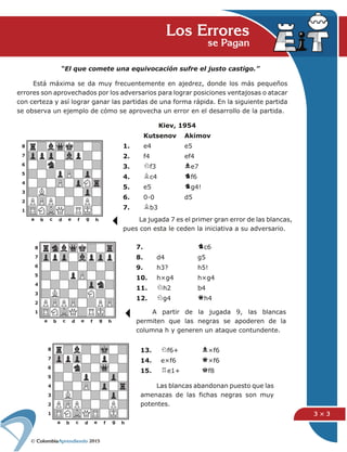 2015
3 × 3
Los Erroresse Pagan
“El que comete una equivocación sufre el justo castigo.”
Está máxima se da muy frecuentemente en ajedrez, donde los más pequeños
errores son aprovechados por los adversarios para lograr posiciones ventajosas o atacar
con certeza y así lograr ganar las partidas de una forma rápida. En la siguiente partida
se observa un ejemplo de cómo se aprovecha un error en el desarrollo de la partida.
A partir de la jugada 9, las blancas
permiten que las negras se apoderen de la
columna h y generen un ataque contundente.
Kiev, 1954
Kutsenov Akimov
1. e4 e5
2. f4 ef4
3. f3 e7
4. c4 f6
5. e5 g4!
6. 0-0 d5
7. b3
7. c6
8. d4 g5
9. h3? h5!
10. h×g4 h×g4
11. h2 b4
12. g4 h4
Las blancas abandonan puesto que las
amenazas de las fichas negras son muy
potentes.
La jugada 7 es el primer gran error de las blancas,
pues con esta le ceden la iniciativa a su adversario.
13. f6+ ×f6
14. e×f6 ×f6
15. e1+ f8
 