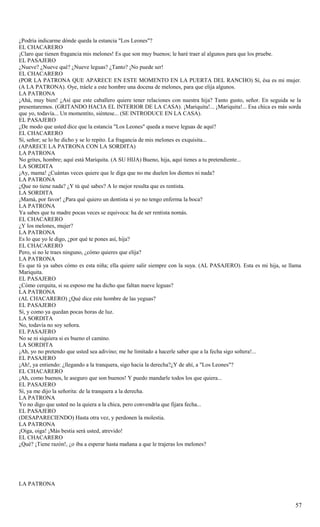 ¿Podría indicarme dónde queda la estancia "Los Leones"?
EL CHACARERO
¡Claro que tienen fragancia mis melones! Es que son muy buenos; le haré traer al algunos para que los pruebe.
EL PASAJERO
¿Nueve? ¿Nueve qué? ¿Nueve leguas? ¿Tanto? ¡No puede ser!
EL CHACARERO
(POR LA PATRONA QUE APARECE EN ESTE MOMENTO EN LA PUERTA DEL RANCHO) Sí, ésa es mi mujer.
(A LA PATRONA). Oye, tráele a este hombre una docena de melones, para que elija algunos.
LA PATRONA
¡Ahá, muy bien! ¿Así que este caballero quiere tener relaciones con nuestra hija? Tanto gusto, señor. En seguida se la
presentaremos. (GRITANDO HACIA EL INTERIOR DE LA CASA). ¡Mariquita!... ¡Mariquita!... Esa chica es más sorda
que yo, todavía... Un momentito, siéntese... (SE INTRODUCE EN LA CASA).
EL PASAJERO
¿De modo que usted dice que la estancia "Los Leones" queda a nueve leguas de aquí?
EL CHACARERO
Sí, señor; se lo he dicho y se lo repito. La fragancia de mis melones es exquisita...
(APARECE LA PATRONA CON LA SORDITA)
LA PATRONA
No grites, hombre; aquí está Mariquita. (A SU HIJA) Bueno, hija, aquí tienes a tu pretendiente...
LA SORDITA
¡Ay, mama! ¿Cuántas veces quiere que le diga que no me duelen los dientes ni nada?
LA PATRONA
¿Que no tiene nada? ¿Y tú qué sabes? A lo mejor resulta que es rentista.
LA SORDITA
¡Mamá, por favor! ¿Para qué quiero un dentista si yo no tengo enferma la boca?
LA PATRONA
Ya sabes que tu madre pocas veces se equivoca: ha de ser rentista nomás.
EL CHACARERO
¿Y los melones, mujer?
LA PATRONA
Es lo que yo le digo, ¿por qué te pones así, hija?
EL CHACARERO
Pero, si no le traes ninguno, ¿cómo quieres que elija?
LA PATRONA
Es que tú ya sabes cómo es esta niña; ella quiere salir siempre con la suya. (AL PASAJERO). Esta es mi hija, se llama
Mariquita.
EL PASAJERO
¿Cómo cerquita, si su esposo me ha dicho que faltan nueve leguas?
LA PATRONA
(AL CHACARERO) ¿Qué dice este hombre de las yeguas?
EL PASAJERO
Sí, y como ya quedan pocas horas de luz.
LA SORDITA
No, todavía no soy señora.
EL PASAJERO
No se ni siquiera si es bueno el camino.
LA SORDITA
¡Ah, yo no pretendo que usted sea adivino; me he limitado a hacerle saber que a la fecha sigo soltera!...
EL PASAJERO
¡Ah!, ya entiendo: ¿llegando a la tranquera, sigo hacia la derecha?¿Y de ahí, a "Los Leones"?
EL CHACARERO
¡Ah, como buenos, le aseguro que son buenos! Y puedo mandarle todos los que quiera...
EL PASAJERO
Sí, ya me dijo la señorita: de la tranquera a la derecha.
LA PATRONA
Yo no digo que usted no la quiera a la chica, pero convendría que fijara fecha...
EL PASAJERO
(DESAPARECIENDO) Hasta otra vez, y perdonen la molestia.
LA PATRONA
¡Oiga, oiga! ¡Más bestia será usted, atrevido!
EL CHACARERO
¿Qué? ¡Tiene razón!, ¿o iba a esperar hasta mañana a que le trajeras los melones?




LA PATRONA


                                                                                                                   57
 