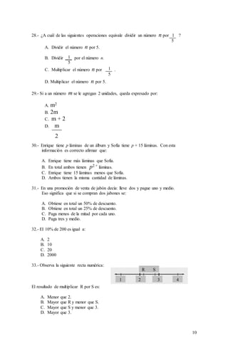10
28.- ¿A cuál de las siguientes operaciones equivale dividir un número n por 1 ?
5
A. Dividir el número n por 5.
B. Dividir por el número n.
C. Multiplicar el número n por .
D. Multiplicar el número n por 5.
29.- Si a un número m se le agregan 2 unidades, queda expresado por:
A. m2
B. 2m
C. m + 2
D. m
2
30.- Enrique tiene p láminas de un álbum y Sofía tiene p + 15 láminas. Con esta
información es correcto afirmar que:
A. Enrique tiene más láminas que Sofía.
B. En total ambos tienen p2 + láminas.
C. Enrique tiene 15 láminas menos que Sofía.
D. Ambos tienen la misma cantidad de láminas.
31.- En una promoción de venta de jabón decía: lleve dos y pague uno y medio.
Eso significa que si se compran dos jabones se:
A. Obtiene en total un 50% de descuento.
B. Obtiene en total un 25% de descuento.
C. Paga menos de la mitad por cada uno.
D. Paga tres y medio.
32.- El 10% de 200 es igual a:
A. 2
B. 10
C. 20
D. 2000
33.- Observa la siguiente recta numérica:
El resultado de multiplicar R por S es:
A. Menor que 2.
B. Mayor que R y menor que S.
C. Mayor que S y menor que 3.
D. Mayor que 3.
1
5
1
5
R S
3 421
 