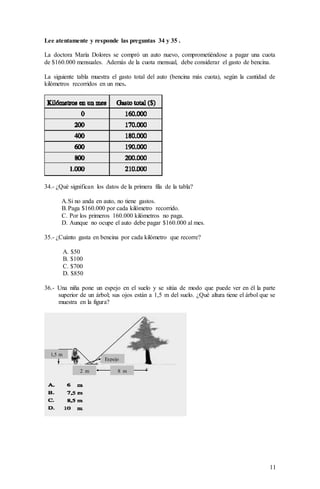 11
Lee atentamente y responde las preguntas 34 y 35 .
La doctora María Dolores se compró un auto nuevo, comprometiéndose a pagar una cuota
de $160.000 mensuales. Además de la cuota mensual, debe considerar el gasto de bencina.
La siguiente tabla muestra el gasto total del auto (bencina más cuota), según la cantidad de
kilómetros recorridos en un mes.
34.- ¿Qué significan los datos de la primera fila de la tabla?
A.Si no anda en auto, no tiene gastos.
B.Paga $160.000 por cada kilómetro recorrido.
C. Por los primeros 160.000 kilómetros no paga.
D. Aunque no ocupe el auto debe pagar $160.000 al mes.
35.- ¿Cuánto gasta en bencina por cada kilómetro que recorre?
A. $50
B. $100
C. $700
D. $850
36.- Una niña pone un espejo en el suelo y se sitúa de modo que puede ver en él la parte
superior de un árbol; sus ojos están a 1,5 m del suelo. ¿Qué altura tiene el árbol que se
muestra en la figura?
1,5 m
Espejo
2 m 8 m
 