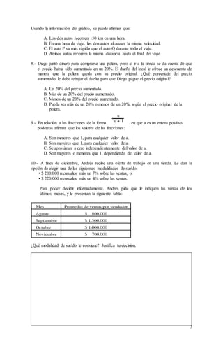 3
Usando la información del gráfico, se puede afirmar que:
A. Los dos autos recorren 150 km en una hora.
B. En una hora de viaje, los dos autos alcanzan la misma velocidad.
C. El auto P va más rápido que el auto Q durante todo el viaje.
D. Ambos autos recorren la misma distancia hasta el final del viaje.
8.- Diego juntó dinero para comprarse una polera, pero al ir a la tienda se da cuenta de que
el precio había sido aumentado en un 20%. El dueño del local le ofrece un descuento de
manera que la polera queda con su precio original. ¿Qué porcentaje del precio
aumentado le debe rebajar el dueño para que Diego pague el precio original?
A. Un 20% del precio aumentado.
B. Más de un 20% del precio aumentado.
C. Menos de un 20% del precio aumentado.
D. Puede ser más de un 20% o menos de un 20%, según el precio original de la
polera.
9.- En relación a las fracciones de la forma , en que a es un entero positivo,
podemos afirmar que los valores de las fracciones:
A. Son menores que 1, para cualquier valor de a.
B. Son mayores que 1, para cualquier valor de a.
C. Se aproximan a cero independientemente del valor de a.
D. Son mayores o menores que 1, dependiendo del valor de a.
10.- A fines de diciembre, Andrés recibe una oferta de trabajo en una tienda. Le dan la
opción de elegir una de las siguientes modalidades de sueldo:
• $ 200.000 mensuales más un 7% sobre las ventas, o
• $ 220.000 mensuales más un 4% sobre las ventas.
Para poder decidir informadamente, Andrés pide que le indiquen las ventas de los
últimos meses, y le presentan la siguiente tabla:
¿Qué modalidad de sueldo le conviene? Justifica tu decisión.
 
